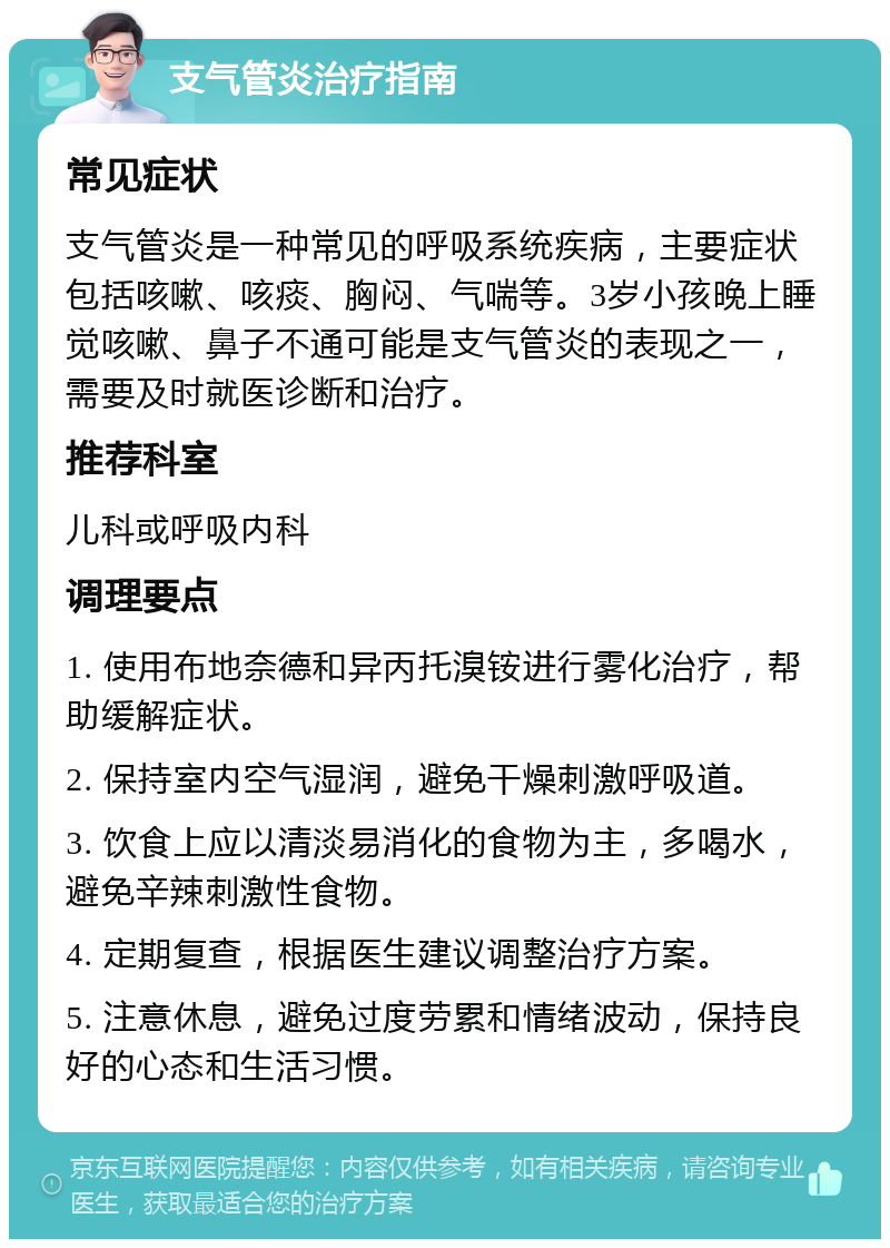 支气管炎治疗指南 常见症状 支气管炎是一种常见的呼吸系统疾病，主要症状包括咳嗽、咳痰、胸闷、气喘等。3岁小孩晚上睡觉咳嗽、鼻子不通可能是支气管炎的表现之一，需要及时就医诊断和治疗。 推荐科室 儿科或呼吸内科 调理要点 1. 使用布地奈德和异丙托溴铵进行雾化治疗，帮助缓解症状。 2. 保持室内空气湿润，避免干燥刺激呼吸道。 3. 饮食上应以清淡易消化的食物为主，多喝水，避免辛辣刺激性食物。 4. 定期复查，根据医生建议调整治疗方案。 5. 注意休息，避免过度劳累和情绪波动，保持良好的心态和生活习惯。