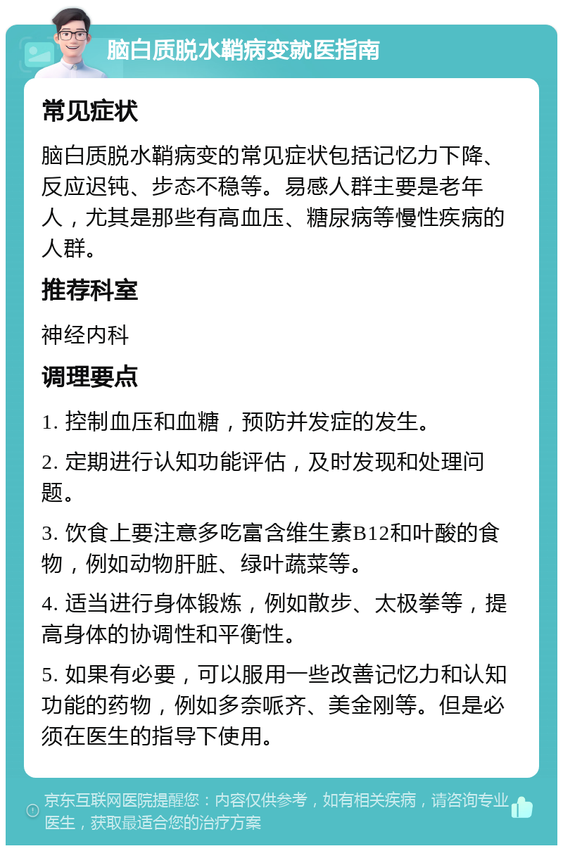 脑白质脱水鞘病变就医指南 常见症状 脑白质脱水鞘病变的常见症状包括记忆力下降、反应迟钝、步态不稳等。易感人群主要是老年人，尤其是那些有高血压、糖尿病等慢性疾病的人群。 推荐科室 神经内科 调理要点 1. 控制血压和血糖，预防并发症的发生。 2. 定期进行认知功能评估，及时发现和处理问题。 3. 饮食上要注意多吃富含维生素B12和叶酸的食物，例如动物肝脏、绿叶蔬菜等。 4. 适当进行身体锻炼，例如散步、太极拳等，提高身体的协调性和平衡性。 5. 如果有必要，可以服用一些改善记忆力和认知功能的药物，例如多奈哌齐、美金刚等。但是必须在医生的指导下使用。