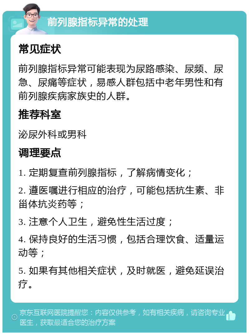 前列腺指标异常的处理 常见症状 前列腺指标异常可能表现为尿路感染、尿频、尿急、尿痛等症状，易感人群包括中老年男性和有前列腺疾病家族史的人群。 推荐科室 泌尿外科或男科 调理要点 1. 定期复查前列腺指标，了解病情变化； 2. 遵医嘱进行相应的治疗，可能包括抗生素、非甾体抗炎药等； 3. 注意个人卫生，避免性生活过度； 4. 保持良好的生活习惯，包括合理饮食、适量运动等； 5. 如果有其他相关症状，及时就医，避免延误治疗。