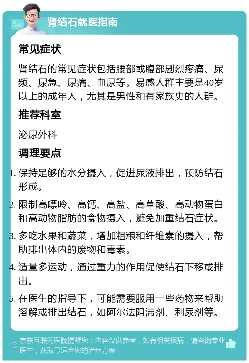 肾结石就医指南 常见症状 肾结石的常见症状包括腰部或腹部剧烈疼痛、尿频、尿急、尿痛、血尿等。易感人群主要是40岁以上的成年人，尤其是男性和有家族史的人群。 推荐科室 泌尿外科 调理要点 保持足够的水分摄入，促进尿液排出，预防结石形成。 限制高嘌呤、高钙、高盐、高草酸、高动物蛋白和高动物脂肪的食物摄入，避免加重结石症状。 多吃水果和蔬菜，增加粗粮和纤维素的摄入，帮助排出体内的废物和毒素。 适量多运动，通过重力的作用促使结石下移或排出。 在医生的指导下，可能需要服用一些药物来帮助溶解或排出结石，如阿尔法阻滞剂、利尿剂等。