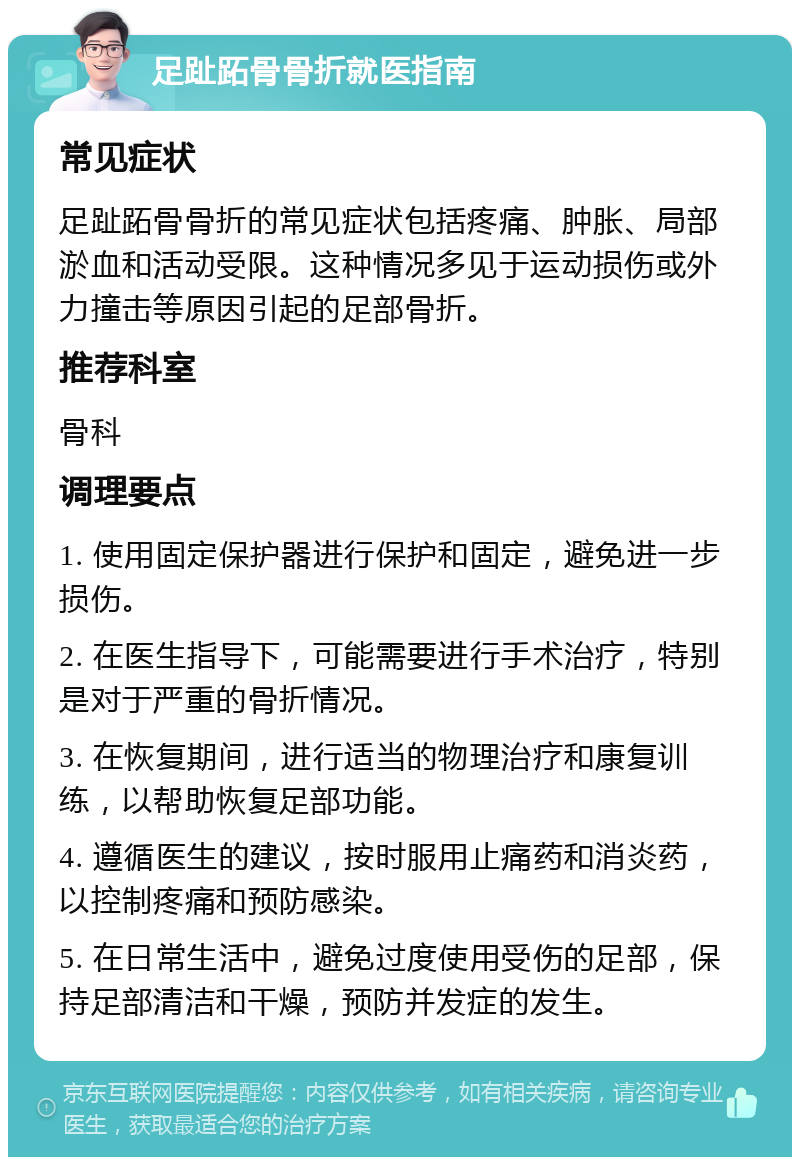 足趾跖骨骨折就医指南 常见症状 足趾跖骨骨折的常见症状包括疼痛、肿胀、局部淤血和活动受限。这种情况多见于运动损伤或外力撞击等原因引起的足部骨折。 推荐科室 骨科 调理要点 1. 使用固定保护器进行保护和固定，避免进一步损伤。 2. 在医生指导下，可能需要进行手术治疗，特别是对于严重的骨折情况。 3. 在恢复期间，进行适当的物理治疗和康复训练，以帮助恢复足部功能。 4. 遵循医生的建议，按时服用止痛药和消炎药，以控制疼痛和预防感染。 5. 在日常生活中，避免过度使用受伤的足部，保持足部清洁和干燥，预防并发症的发生。