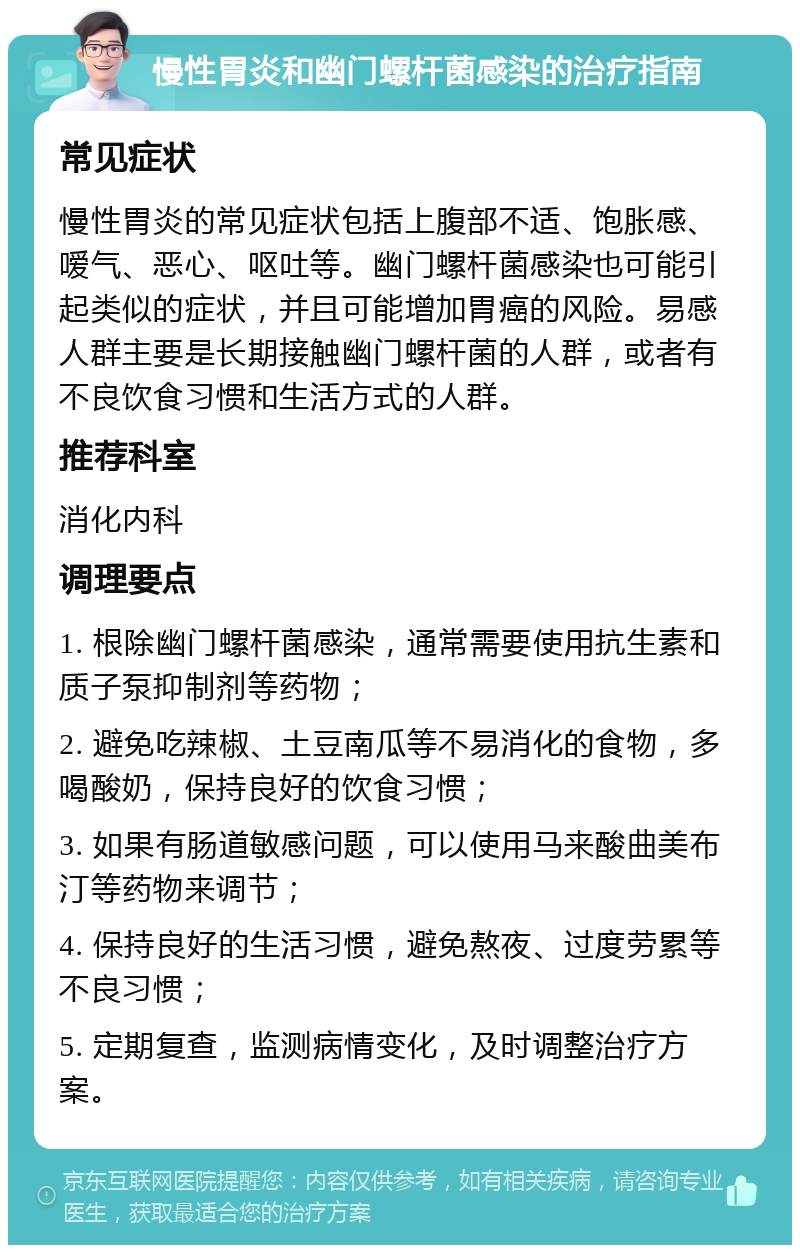 慢性胃炎和幽门螺杆菌感染的治疗指南 常见症状 慢性胃炎的常见症状包括上腹部不适、饱胀感、嗳气、恶心、呕吐等。幽门螺杆菌感染也可能引起类似的症状，并且可能增加胃癌的风险。易感人群主要是长期接触幽门螺杆菌的人群，或者有不良饮食习惯和生活方式的人群。 推荐科室 消化内科 调理要点 1. 根除幽门螺杆菌感染，通常需要使用抗生素和质子泵抑制剂等药物； 2. 避免吃辣椒、土豆南瓜等不易消化的食物，多喝酸奶，保持良好的饮食习惯； 3. 如果有肠道敏感问题，可以使用马来酸曲美布汀等药物来调节； 4. 保持良好的生活习惯，避免熬夜、过度劳累等不良习惯； 5. 定期复查，监测病情变化，及时调整治疗方案。