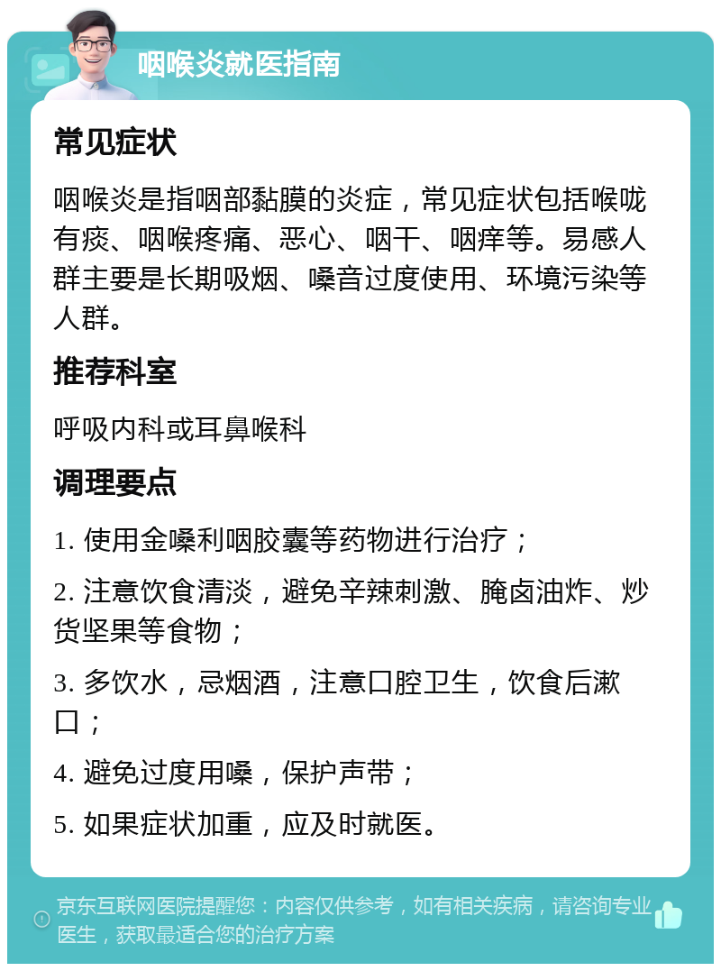 咽喉炎就医指南 常见症状 咽喉炎是指咽部黏膜的炎症，常见症状包括喉咙有痰、咽喉疼痛、恶心、咽干、咽痒等。易感人群主要是长期吸烟、嗓音过度使用、环境污染等人群。 推荐科室 呼吸内科或耳鼻喉科 调理要点 1. 使用金嗓利咽胶囊等药物进行治疗； 2. 注意饮食清淡，避免辛辣刺激、腌卤油炸、炒货坚果等食物； 3. 多饮水，忌烟酒，注意口腔卫生，饮食后漱口； 4. 避免过度用嗓，保护声带； 5. 如果症状加重，应及时就医。