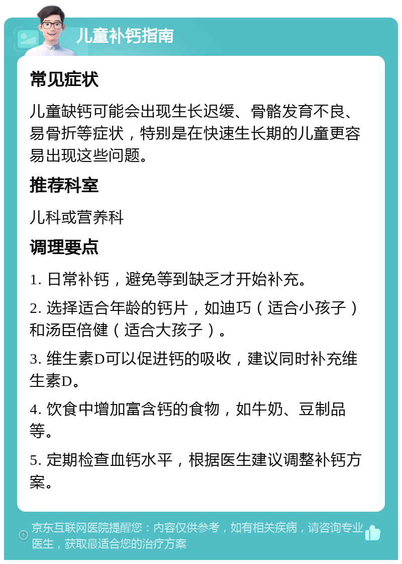 儿童补钙指南 常见症状 儿童缺钙可能会出现生长迟缓、骨骼发育不良、易骨折等症状，特别是在快速生长期的儿童更容易出现这些问题。 推荐科室 儿科或营养科 调理要点 1. 日常补钙，避免等到缺乏才开始补充。 2. 选择适合年龄的钙片，如迪巧（适合小孩子）和汤臣倍健（适合大孩子）。 3. 维生素D可以促进钙的吸收，建议同时补充维生素D。 4. 饮食中增加富含钙的食物，如牛奶、豆制品等。 5. 定期检查血钙水平，根据医生建议调整补钙方案。