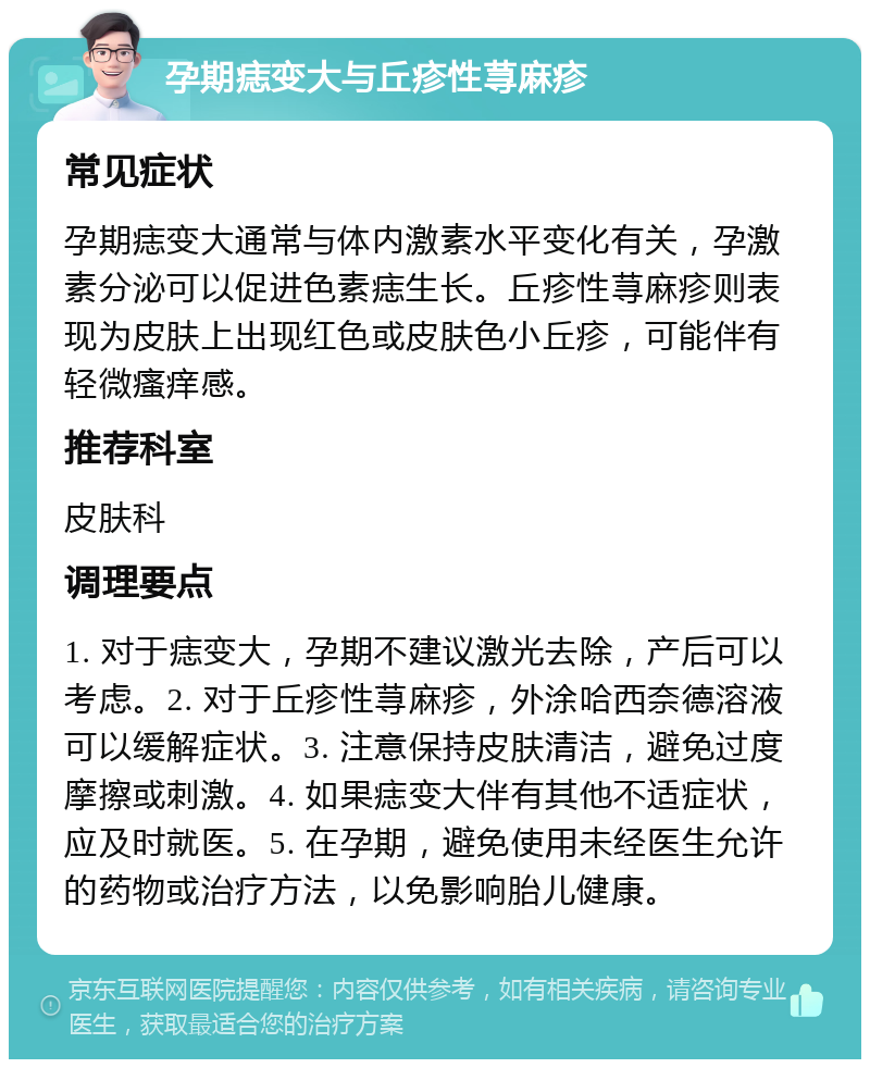 孕期痣变大与丘疹性荨麻疹 常见症状 孕期痣变大通常与体内激素水平变化有关，孕激素分泌可以促进色素痣生长。丘疹性荨麻疹则表现为皮肤上出现红色或皮肤色小丘疹，可能伴有轻微瘙痒感。 推荐科室 皮肤科 调理要点 1. 对于痣变大，孕期不建议激光去除，产后可以考虑。2. 对于丘疹性荨麻疹，外涂哈西奈德溶液可以缓解症状。3. 注意保持皮肤清洁，避免过度摩擦或刺激。4. 如果痣变大伴有其他不适症状，应及时就医。5. 在孕期，避免使用未经医生允许的药物或治疗方法，以免影响胎儿健康。