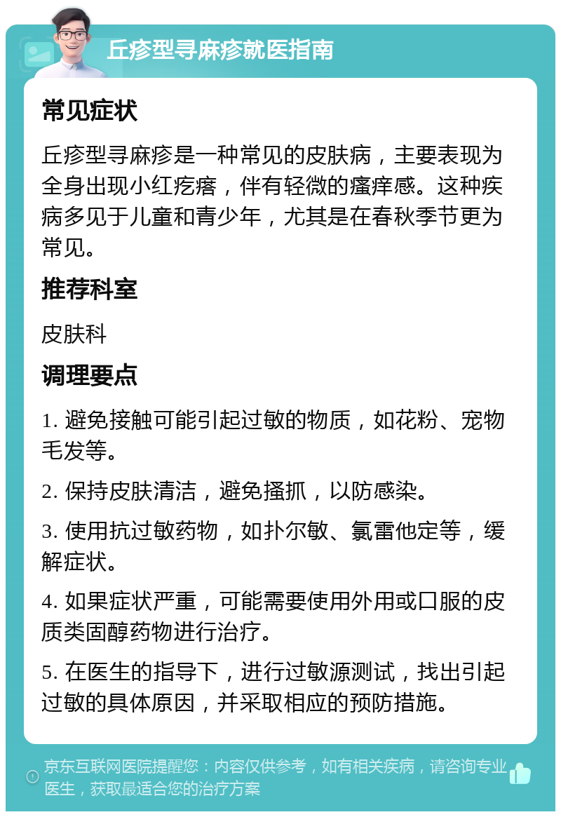 丘疹型寻麻疹就医指南 常见症状 丘疹型寻麻疹是一种常见的皮肤病，主要表现为全身出现小红疙瘩，伴有轻微的瘙痒感。这种疾病多见于儿童和青少年，尤其是在春秋季节更为常见。 推荐科室 皮肤科 调理要点 1. 避免接触可能引起过敏的物质，如花粉、宠物毛发等。 2. 保持皮肤清洁，避免搔抓，以防感染。 3. 使用抗过敏药物，如扑尔敏、氯雷他定等，缓解症状。 4. 如果症状严重，可能需要使用外用或口服的皮质类固醇药物进行治疗。 5. 在医生的指导下，进行过敏源测试，找出引起过敏的具体原因，并采取相应的预防措施。