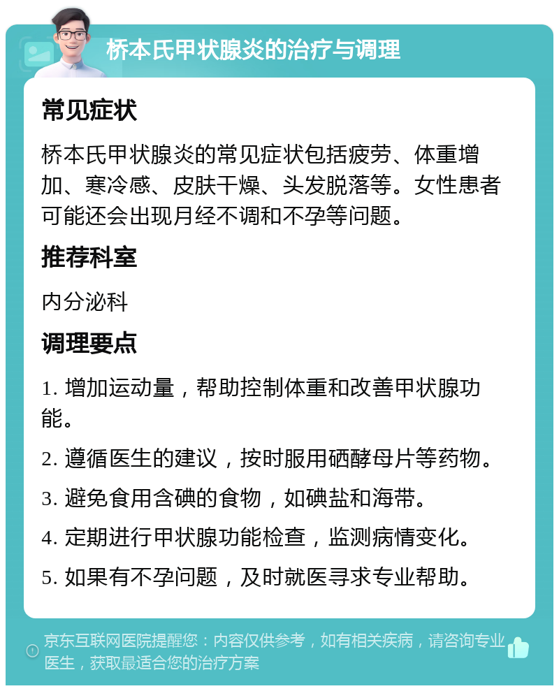 桥本氏甲状腺炎的治疗与调理 常见症状 桥本氏甲状腺炎的常见症状包括疲劳、体重增加、寒冷感、皮肤干燥、头发脱落等。女性患者可能还会出现月经不调和不孕等问题。 推荐科室 内分泌科 调理要点 1. 增加运动量，帮助控制体重和改善甲状腺功能。 2. 遵循医生的建议，按时服用硒酵母片等药物。 3. 避免食用含碘的食物，如碘盐和海带。 4. 定期进行甲状腺功能检查，监测病情变化。 5. 如果有不孕问题，及时就医寻求专业帮助。