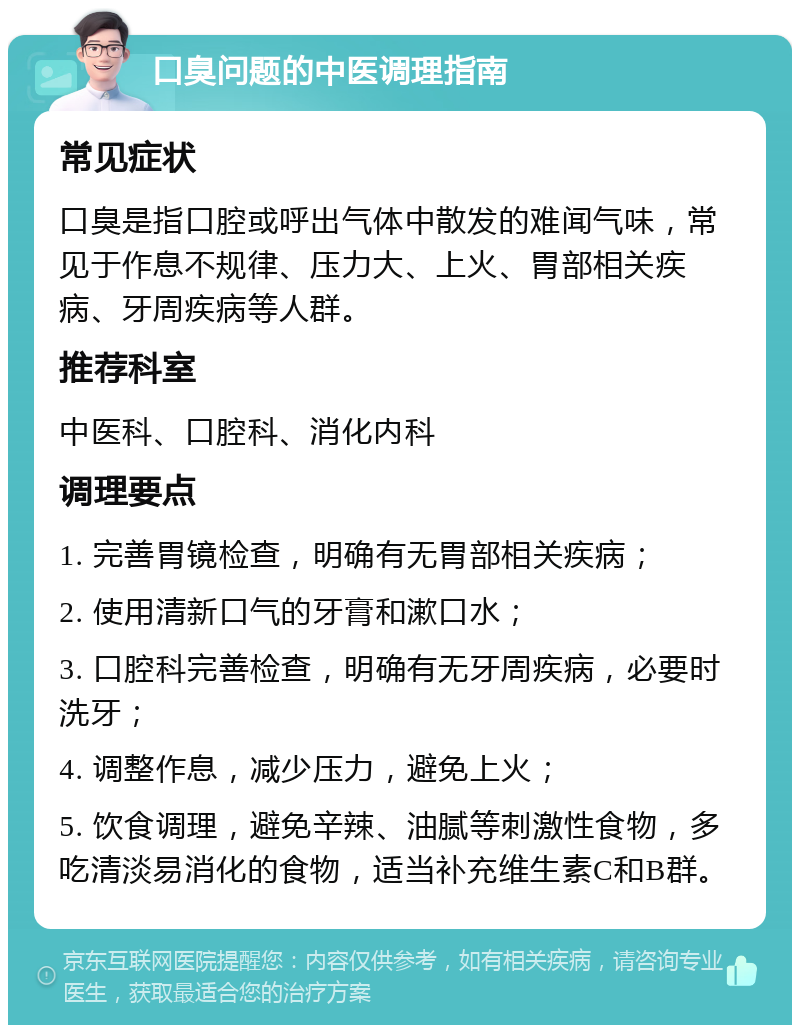 口臭问题的中医调理指南 常见症状 口臭是指口腔或呼出气体中散发的难闻气味，常见于作息不规律、压力大、上火、胃部相关疾病、牙周疾病等人群。 推荐科室 中医科、口腔科、消化内科 调理要点 1. 完善胃镜检查，明确有无胃部相关疾病； 2. 使用清新口气的牙膏和漱口水； 3. 口腔科完善检查，明确有无牙周疾病，必要时洗牙； 4. 调整作息，减少压力，避免上火； 5. 饮食调理，避免辛辣、油腻等刺激性食物，多吃清淡易消化的食物，适当补充维生素C和B群。