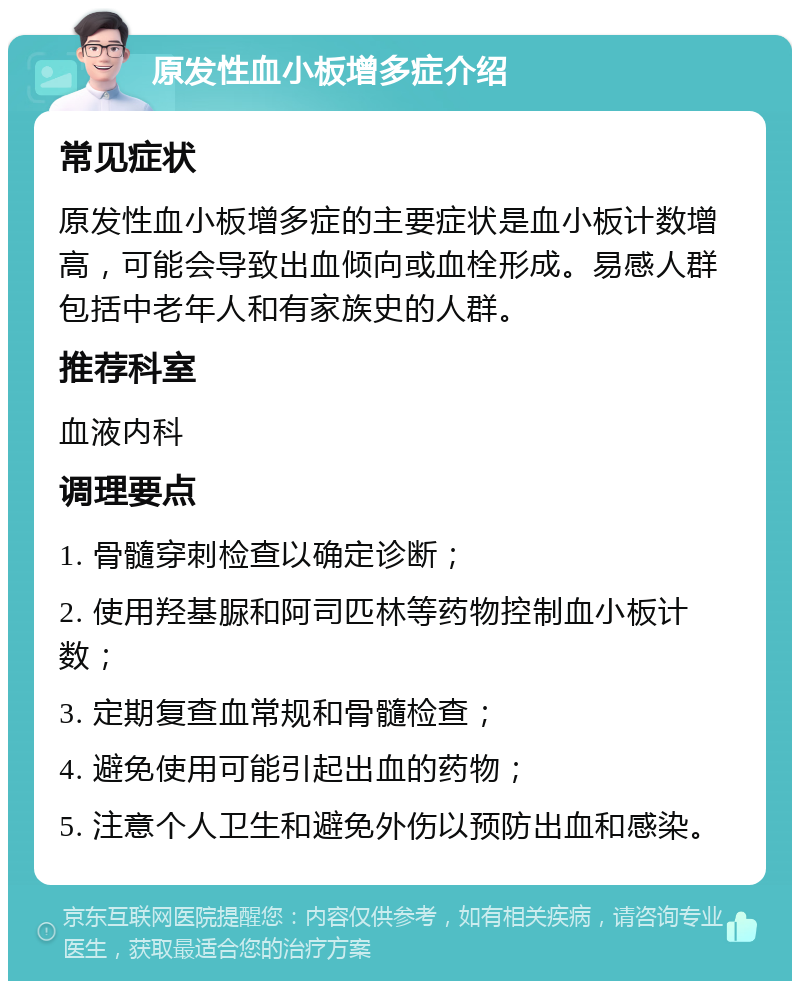 原发性血小板增多症介绍 常见症状 原发性血小板增多症的主要症状是血小板计数增高，可能会导致出血倾向或血栓形成。易感人群包括中老年人和有家族史的人群。 推荐科室 血液内科 调理要点 1. 骨髓穿刺检查以确定诊断； 2. 使用羟基脲和阿司匹林等药物控制血小板计数； 3. 定期复查血常规和骨髓检查； 4. 避免使用可能引起出血的药物； 5. 注意个人卫生和避免外伤以预防出血和感染。