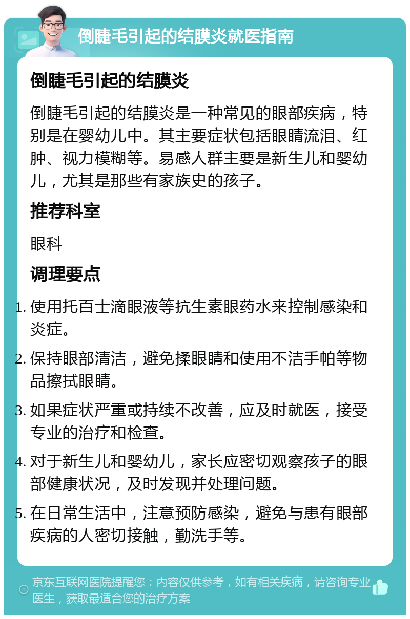 倒睫毛引起的结膜炎就医指南 倒睫毛引起的结膜炎 倒睫毛引起的结膜炎是一种常见的眼部疾病，特别是在婴幼儿中。其主要症状包括眼睛流泪、红肿、视力模糊等。易感人群主要是新生儿和婴幼儿，尤其是那些有家族史的孩子。 推荐科室 眼科 调理要点 使用托百士滴眼液等抗生素眼药水来控制感染和炎症。 保持眼部清洁，避免揉眼睛和使用不洁手帕等物品擦拭眼睛。 如果症状严重或持续不改善，应及时就医，接受专业的治疗和检查。 对于新生儿和婴幼儿，家长应密切观察孩子的眼部健康状况，及时发现并处理问题。 在日常生活中，注意预防感染，避免与患有眼部疾病的人密切接触，勤洗手等。