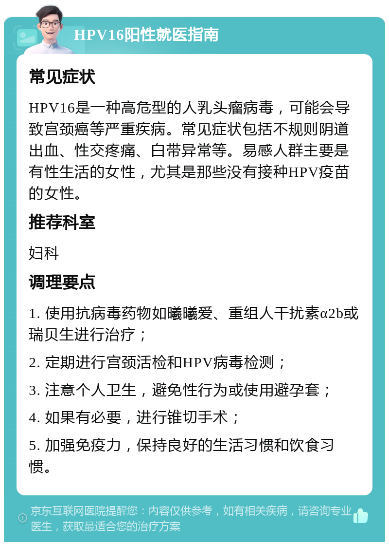 HPV16阳性就医指南 常见症状 HPV16是一种高危型的人乳头瘤病毒，可能会导致宫颈癌等严重疾病。常见症状包括不规则阴道出血、性交疼痛、白带异常等。易感人群主要是有性生活的女性，尤其是那些没有接种HPV疫苗的女性。 推荐科室 妇科 调理要点 1. 使用抗病毒药物如曦曦爱、重组人干扰素α2b或瑞贝生进行治疗； 2. 定期进行宫颈活检和HPV病毒检测； 3. 注意个人卫生，避免性行为或使用避孕套； 4. 如果有必要，进行锥切手术； 5. 加强免疫力，保持良好的生活习惯和饮食习惯。