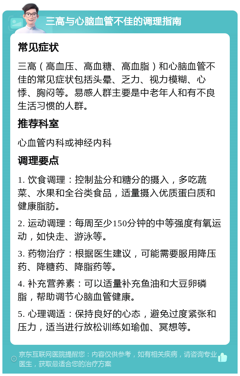 三高与心脑血管不佳的调理指南 常见症状 三高（高血压、高血糖、高血脂）和心脑血管不佳的常见症状包括头晕、乏力、视力模糊、心悸、胸闷等。易感人群主要是中老年人和有不良生活习惯的人群。 推荐科室 心血管内科或神经内科 调理要点 1. 饮食调理：控制盐分和糖分的摄入，多吃蔬菜、水果和全谷类食品，适量摄入优质蛋白质和健康脂肪。 2. 运动调理：每周至少150分钟的中等强度有氧运动，如快走、游泳等。 3. 药物治疗：根据医生建议，可能需要服用降压药、降糖药、降脂药等。 4. 补充营养素：可以适量补充鱼油和大豆卵磷脂，帮助调节心脑血管健康。 5. 心理调适：保持良好的心态，避免过度紧张和压力，适当进行放松训练如瑜伽、冥想等。