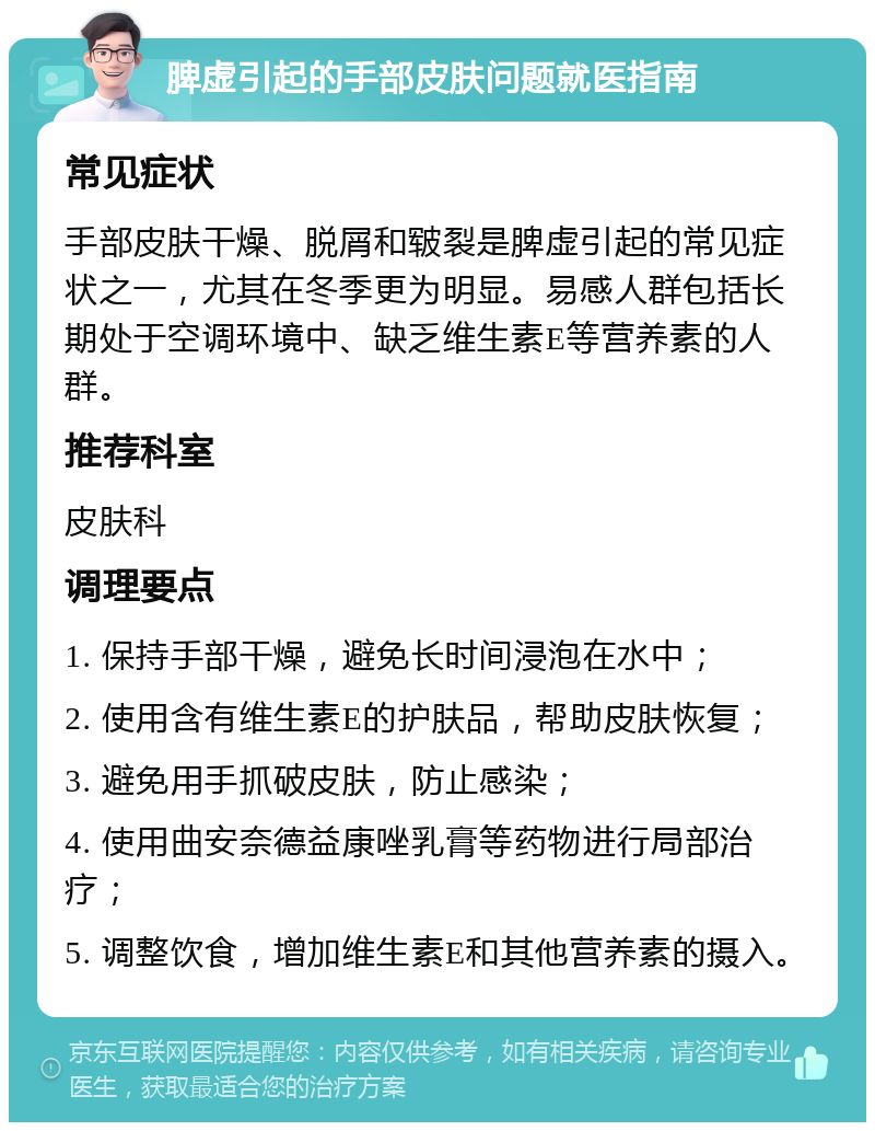 脾虚引起的手部皮肤问题就医指南 常见症状 手部皮肤干燥、脱屑和皲裂是脾虚引起的常见症状之一，尤其在冬季更为明显。易感人群包括长期处于空调环境中、缺乏维生素E等营养素的人群。 推荐科室 皮肤科 调理要点 1. 保持手部干燥，避免长时间浸泡在水中； 2. 使用含有维生素E的护肤品，帮助皮肤恢复； 3. 避免用手抓破皮肤，防止感染； 4. 使用曲安奈德益康唑乳膏等药物进行局部治疗； 5. 调整饮食，增加维生素E和其他营养素的摄入。