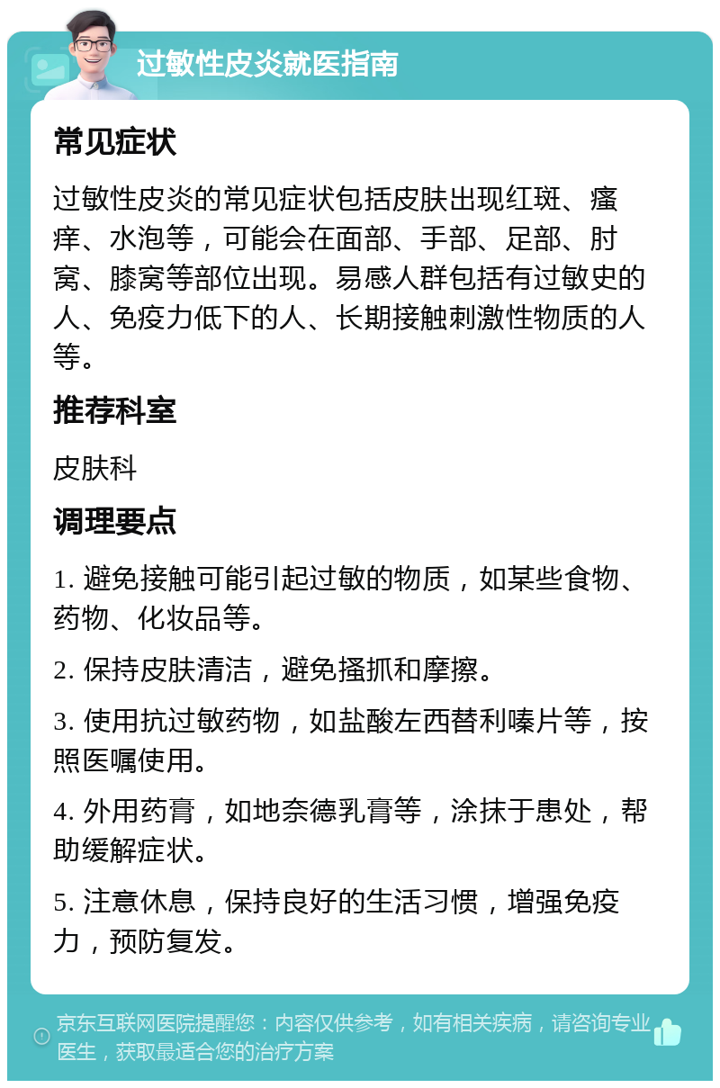 过敏性皮炎就医指南 常见症状 过敏性皮炎的常见症状包括皮肤出现红斑、瘙痒、水泡等，可能会在面部、手部、足部、肘窝、膝窝等部位出现。易感人群包括有过敏史的人、免疫力低下的人、长期接触刺激性物质的人等。 推荐科室 皮肤科 调理要点 1. 避免接触可能引起过敏的物质，如某些食物、药物、化妆品等。 2. 保持皮肤清洁，避免搔抓和摩擦。 3. 使用抗过敏药物，如盐酸左西替利嗪片等，按照医嘱使用。 4. 外用药膏，如地奈德乳膏等，涂抹于患处，帮助缓解症状。 5. 注意休息，保持良好的生活习惯，增强免疫力，预防复发。