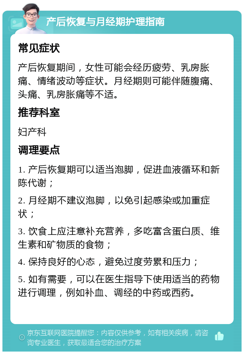 产后恢复与月经期护理指南 常见症状 产后恢复期间，女性可能会经历疲劳、乳房胀痛、情绪波动等症状。月经期则可能伴随腹痛、头痛、乳房胀痛等不适。 推荐科室 妇产科 调理要点 1. 产后恢复期可以适当泡脚，促进血液循环和新陈代谢； 2. 月经期不建议泡脚，以免引起感染或加重症状； 3. 饮食上应注意补充营养，多吃富含蛋白质、维生素和矿物质的食物； 4. 保持良好的心态，避免过度劳累和压力； 5. 如有需要，可以在医生指导下使用适当的药物进行调理，例如补血、调经的中药或西药。