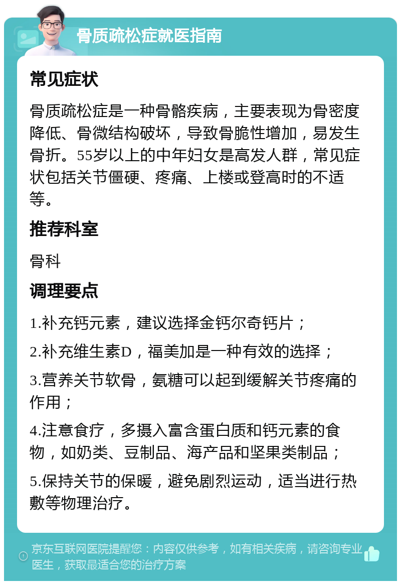 骨质疏松症就医指南 常见症状 骨质疏松症是一种骨骼疾病，主要表现为骨密度降低、骨微结构破坏，导致骨脆性增加，易发生骨折。55岁以上的中年妇女是高发人群，常见症状包括关节僵硬、疼痛、上楼或登高时的不适等。 推荐科室 骨科 调理要点 1.补充钙元素，建议选择金钙尔奇钙片； 2.补充维生素D，福美加是一种有效的选择； 3.营养关节软骨，氨糖可以起到缓解关节疼痛的作用； 4.注意食疗，多摄入富含蛋白质和钙元素的食物，如奶类、豆制品、海产品和坚果类制品； 5.保持关节的保暖，避免剧烈运动，适当进行热敷等物理治疗。