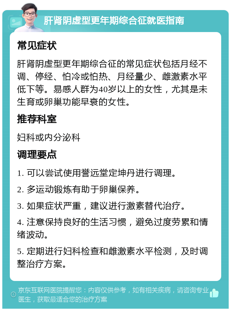 肝肾阴虚型更年期综合征就医指南 常见症状 肝肾阴虚型更年期综合征的常见症状包括月经不调、停经、怕冷或怕热、月经量少、雌激素水平低下等。易感人群为40岁以上的女性，尤其是未生育或卵巢功能早衰的女性。 推荐科室 妇科或内分泌科 调理要点 1. 可以尝试使用誉远堂定坤丹进行调理。 2. 多运动锻炼有助于卵巢保养。 3. 如果症状严重，建议进行激素替代治疗。 4. 注意保持良好的生活习惯，避免过度劳累和情绪波动。 5. 定期进行妇科检查和雌激素水平检测，及时调整治疗方案。