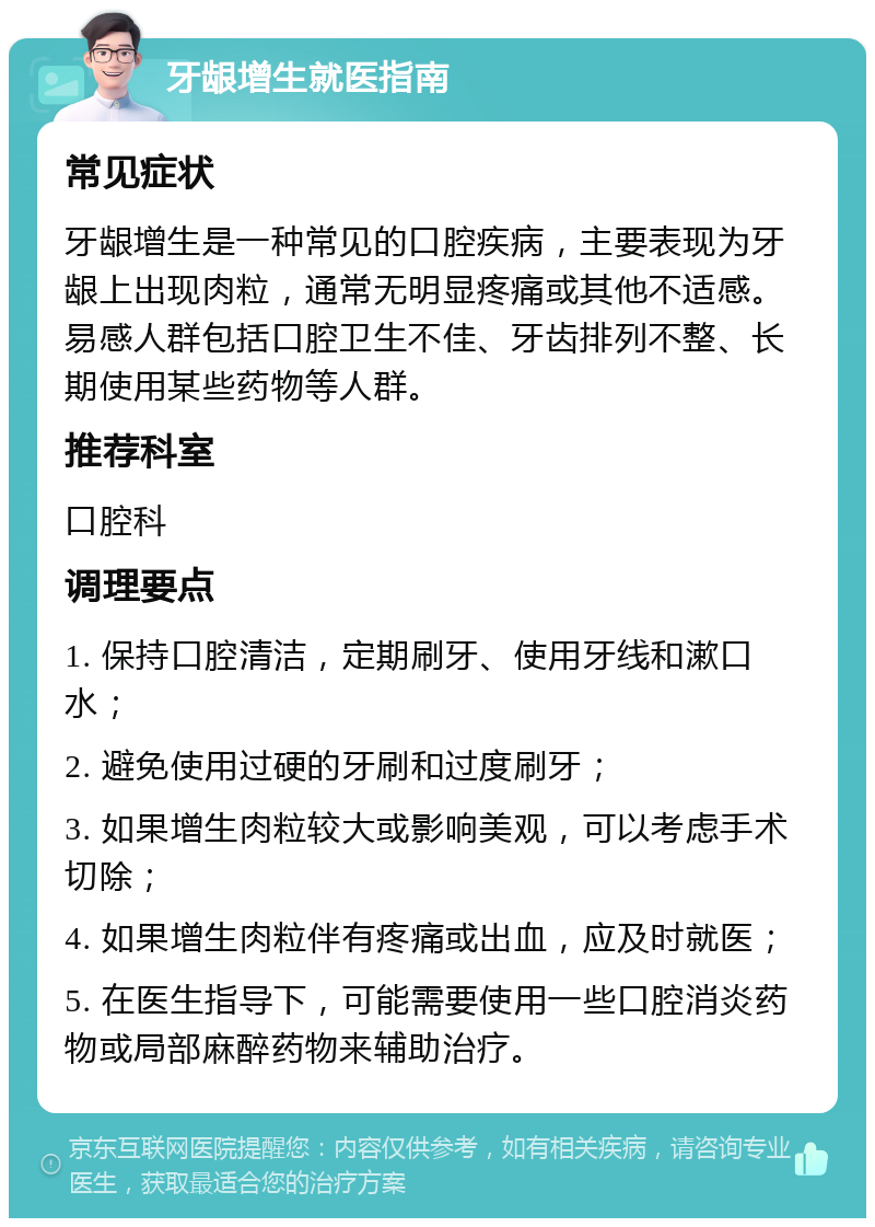 牙龈增生就医指南 常见症状 牙龈增生是一种常见的口腔疾病，主要表现为牙龈上出现肉粒，通常无明显疼痛或其他不适感。易感人群包括口腔卫生不佳、牙齿排列不整、长期使用某些药物等人群。 推荐科室 口腔科 调理要点 1. 保持口腔清洁，定期刷牙、使用牙线和漱口水； 2. 避免使用过硬的牙刷和过度刷牙； 3. 如果增生肉粒较大或影响美观，可以考虑手术切除； 4. 如果增生肉粒伴有疼痛或出血，应及时就医； 5. 在医生指导下，可能需要使用一些口腔消炎药物或局部麻醉药物来辅助治疗。