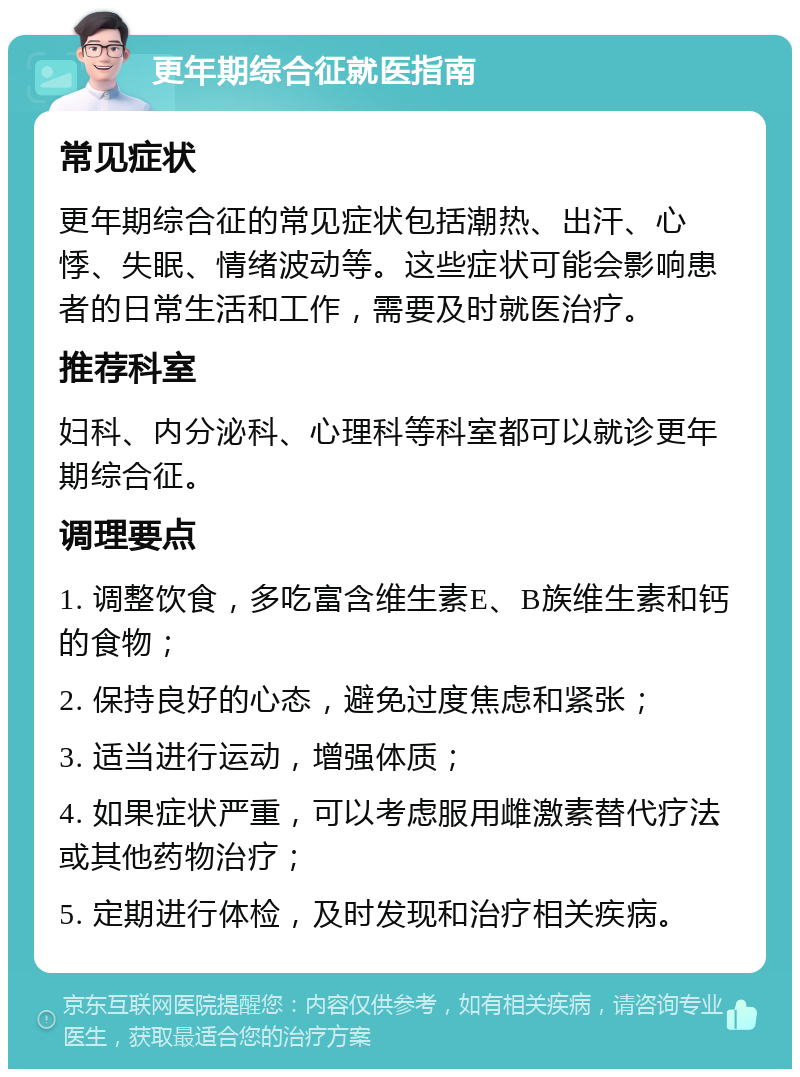 更年期综合征就医指南 常见症状 更年期综合征的常见症状包括潮热、出汗、心悸、失眠、情绪波动等。这些症状可能会影响患者的日常生活和工作，需要及时就医治疗。 推荐科室 妇科、内分泌科、心理科等科室都可以就诊更年期综合征。 调理要点 1. 调整饮食，多吃富含维生素E、B族维生素和钙的食物； 2. 保持良好的心态，避免过度焦虑和紧张； 3. 适当进行运动，增强体质； 4. 如果症状严重，可以考虑服用雌激素替代疗法或其他药物治疗； 5. 定期进行体检，及时发现和治疗相关疾病。