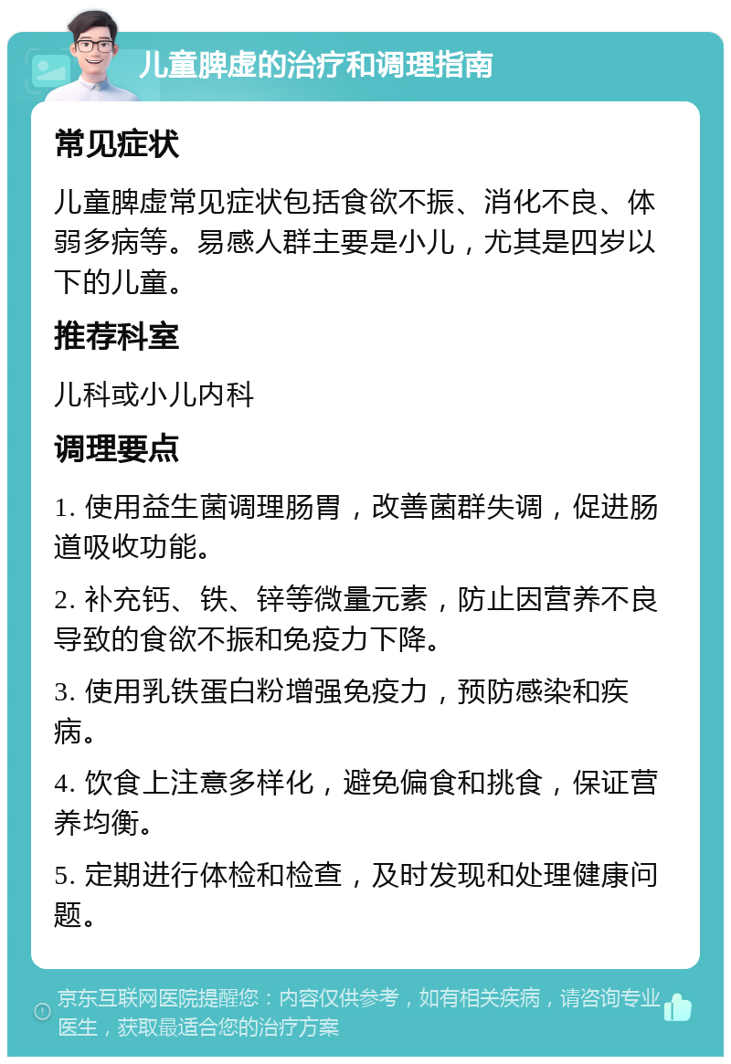 儿童脾虚的治疗和调理指南 常见症状 儿童脾虚常见症状包括食欲不振、消化不良、体弱多病等。易感人群主要是小儿，尤其是四岁以下的儿童。 推荐科室 儿科或小儿内科 调理要点 1. 使用益生菌调理肠胃，改善菌群失调，促进肠道吸收功能。 2. 补充钙、铁、锌等微量元素，防止因营养不良导致的食欲不振和免疫力下降。 3. 使用乳铁蛋白粉增强免疫力，预防感染和疾病。 4. 饮食上注意多样化，避免偏食和挑食，保证营养均衡。 5. 定期进行体检和检查，及时发现和处理健康问题。