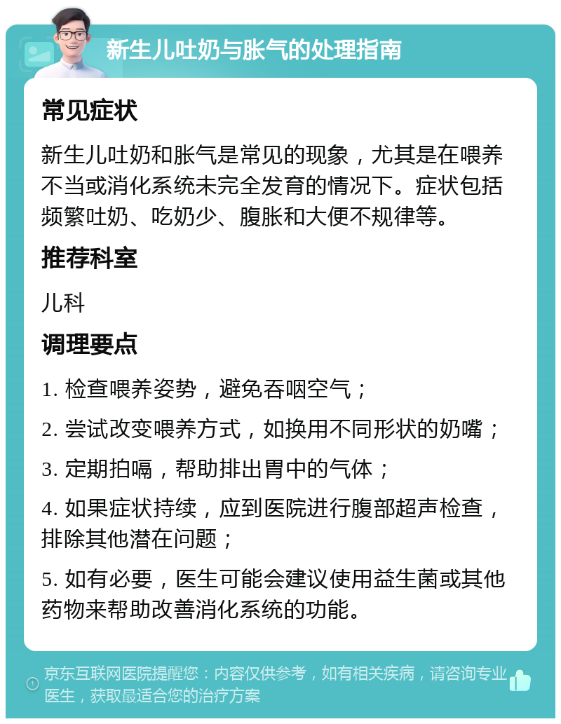 新生儿吐奶与胀气的处理指南 常见症状 新生儿吐奶和胀气是常见的现象，尤其是在喂养不当或消化系统未完全发育的情况下。症状包括频繁吐奶、吃奶少、腹胀和大便不规律等。 推荐科室 儿科 调理要点 1. 检查喂养姿势，避免吞咽空气； 2. 尝试改变喂养方式，如换用不同形状的奶嘴； 3. 定期拍嗝，帮助排出胃中的气体； 4. 如果症状持续，应到医院进行腹部超声检查，排除其他潜在问题； 5. 如有必要，医生可能会建议使用益生菌或其他药物来帮助改善消化系统的功能。