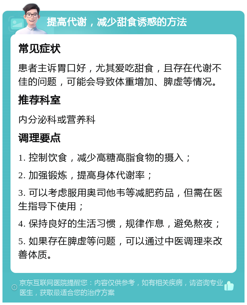 提高代谢，减少甜食诱惑的方法 常见症状 患者主诉胃口好，尤其爱吃甜食，且存在代谢不佳的问题，可能会导致体重增加、脾虚等情况。 推荐科室 内分泌科或营养科 调理要点 1. 控制饮食，减少高糖高脂食物的摄入； 2. 加强锻炼，提高身体代谢率； 3. 可以考虑服用奥司他韦等减肥药品，但需在医生指导下使用； 4. 保持良好的生活习惯，规律作息，避免熬夜； 5. 如果存在脾虚等问题，可以通过中医调理来改善体质。