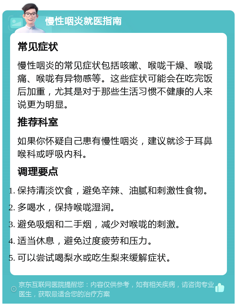 慢性咽炎就医指南 常见症状 慢性咽炎的常见症状包括咳嗽、喉咙干燥、喉咙痛、喉咙有异物感等。这些症状可能会在吃完饭后加重，尤其是对于那些生活习惯不健康的人来说更为明显。 推荐科室 如果你怀疑自己患有慢性咽炎，建议就诊于耳鼻喉科或呼吸内科。 调理要点 保持清淡饮食，避免辛辣、油腻和刺激性食物。 多喝水，保持喉咙湿润。 避免吸烟和二手烟，减少对喉咙的刺激。 适当休息，避免过度疲劳和压力。 可以尝试喝梨水或吃生梨来缓解症状。