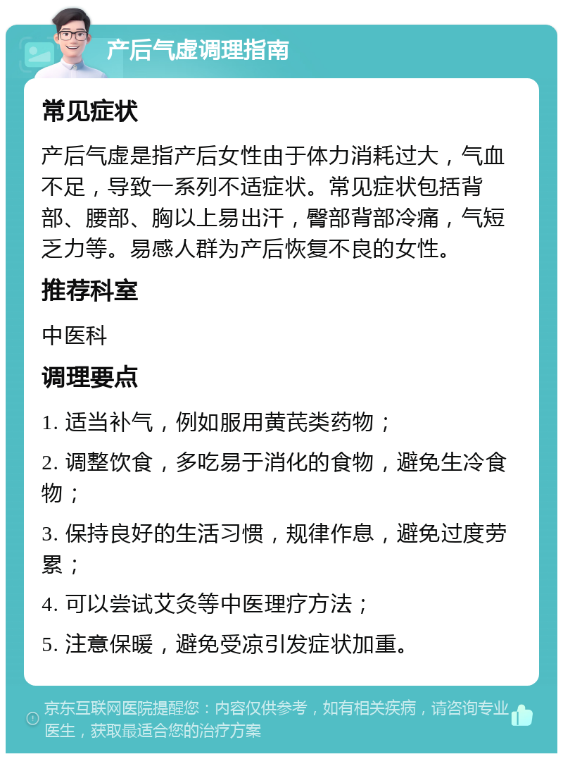 产后气虚调理指南 常见症状 产后气虚是指产后女性由于体力消耗过大，气血不足，导致一系列不适症状。常见症状包括背部、腰部、胸以上易出汗，臀部背部冷痛，气短乏力等。易感人群为产后恢复不良的女性。 推荐科室 中医科 调理要点 1. 适当补气，例如服用黄芪类药物； 2. 调整饮食，多吃易于消化的食物，避免生冷食物； 3. 保持良好的生活习惯，规律作息，避免过度劳累； 4. 可以尝试艾灸等中医理疗方法； 5. 注意保暖，避免受凉引发症状加重。