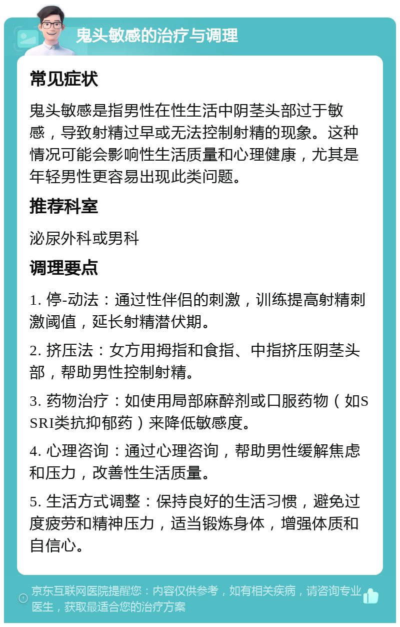 鬼头敏感的治疗与调理 常见症状 鬼头敏感是指男性在性生活中阴茎头部过于敏感，导致射精过早或无法控制射精的现象。这种情况可能会影响性生活质量和心理健康，尤其是年轻男性更容易出现此类问题。 推荐科室 泌尿外科或男科 调理要点 1. 停-动法：通过性伴侣的刺激，训练提高射精刺激阈值，延长射精潜伏期。 2. 挤压法：女方用拇指和食指、中指挤压阴茎头部，帮助男性控制射精。 3. 药物治疗：如使用局部麻醉剂或口服药物（如SSRI类抗抑郁药）来降低敏感度。 4. 心理咨询：通过心理咨询，帮助男性缓解焦虑和压力，改善性生活质量。 5. 生活方式调整：保持良好的生活习惯，避免过度疲劳和精神压力，适当锻炼身体，增强体质和自信心。