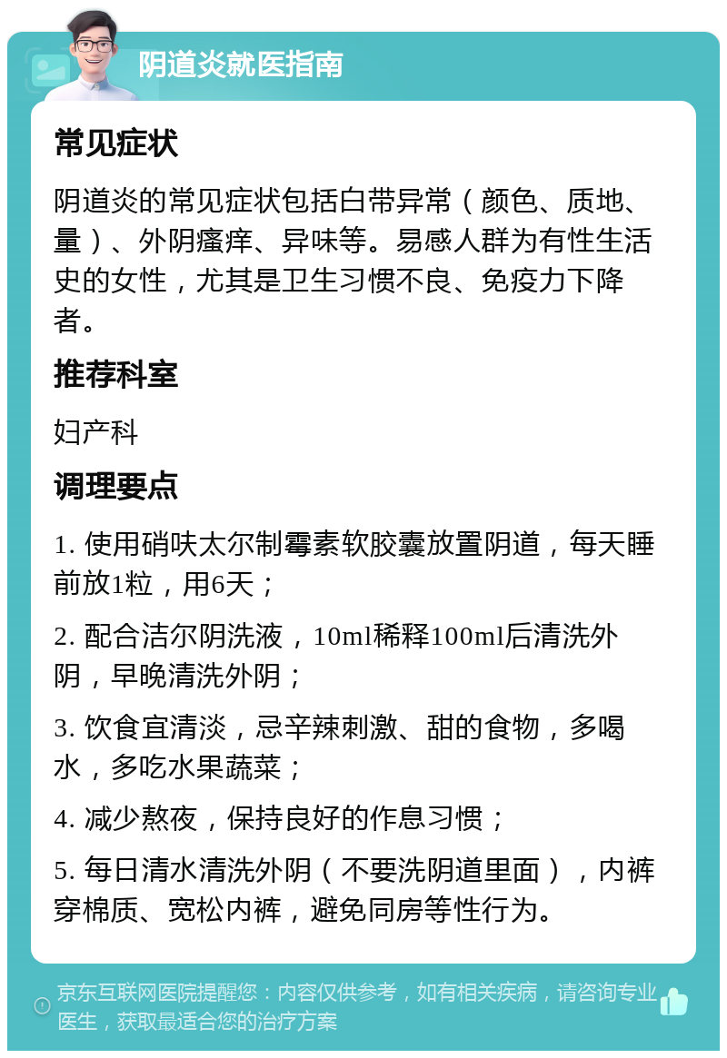 阴道炎就医指南 常见症状 阴道炎的常见症状包括白带异常（颜色、质地、量）、外阴瘙痒、异味等。易感人群为有性生活史的女性，尤其是卫生习惯不良、免疫力下降者。 推荐科室 妇产科 调理要点 1. 使用硝呋太尔制霉素软胶囊放置阴道，每天睡前放1粒，用6天； 2. 配合洁尔阴洗液，10ml稀释100ml后清洗外阴，早晚清洗外阴； 3. 饮食宜清淡，忌辛辣刺激、甜的食物，多喝水，多吃水果蔬菜； 4. 减少熬夜，保持良好的作息习惯； 5. 每日清水清洗外阴（不要洗阴道里面），内裤穿棉质、宽松内裤，避免同房等性行为。