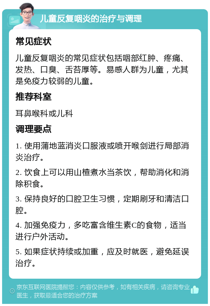 儿童反复咽炎的治疗与调理 常见症状 儿童反复咽炎的常见症状包括咽部红肿、疼痛、发热、口臭、舌苔厚等。易感人群为儿童，尤其是免疫力较弱的儿童。 推荐科室 耳鼻喉科或儿科 调理要点 1. 使用蒲地蓝消炎口服液或喷开喉剑进行局部消炎治疗。 2. 饮食上可以用山楂煮水当茶饮，帮助消化和消除积食。 3. 保持良好的口腔卫生习惯，定期刷牙和清洁口腔。 4. 加强免疫力，多吃富含维生素C的食物，适当进行户外活动。 5. 如果症状持续或加重，应及时就医，避免延误治疗。