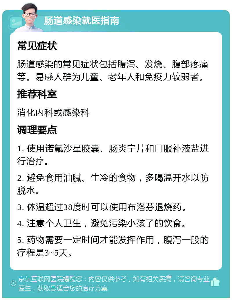 肠道感染就医指南 常见症状 肠道感染的常见症状包括腹泻、发烧、腹部疼痛等。易感人群为儿童、老年人和免疫力较弱者。 推荐科室 消化内科或感染科 调理要点 1. 使用诺氟沙星胶囊、肠炎宁片和口服补液盐进行治疗。 2. 避免食用油腻、生冷的食物，多喝温开水以防脱水。 3. 体温超过38度时可以使用布洛芬退烧药。 4. 注意个人卫生，避免污染小孩子的饮食。 5. 药物需要一定时间才能发挥作用，腹泻一般的疗程是3~5天。