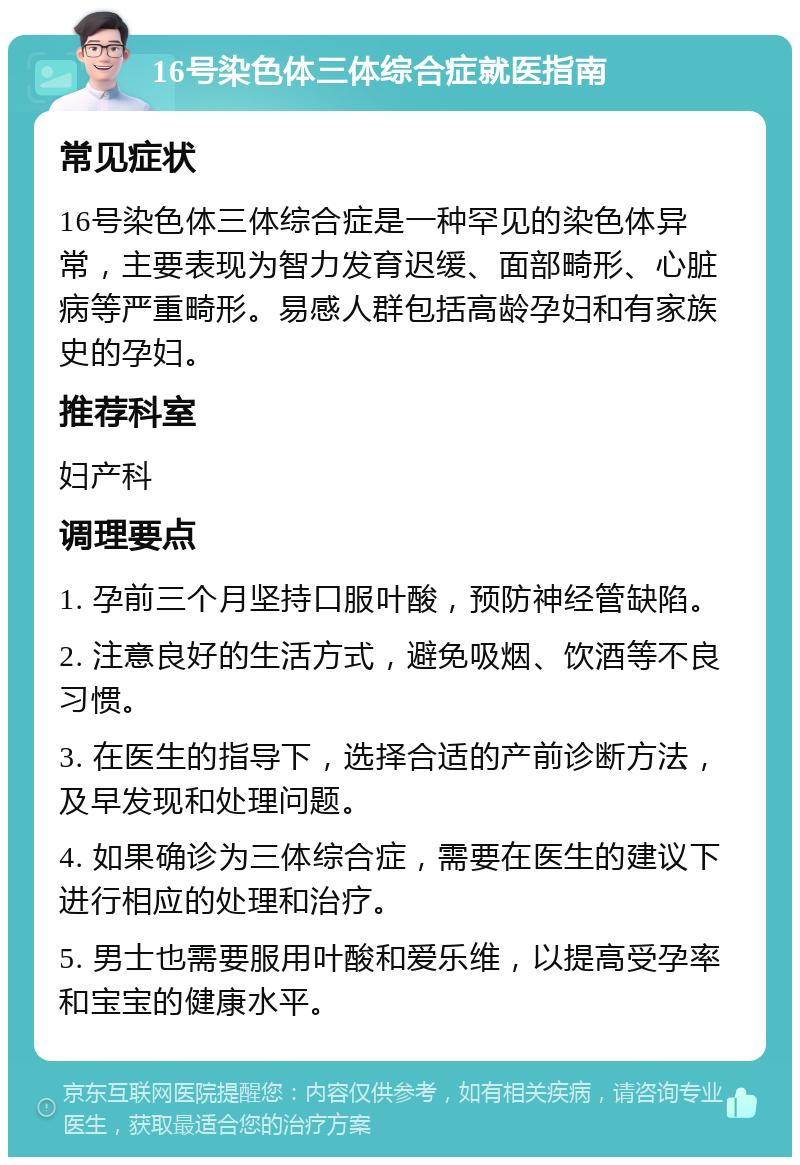 16号染色体三体综合症就医指南 常见症状 16号染色体三体综合症是一种罕见的染色体异常，主要表现为智力发育迟缓、面部畸形、心脏病等严重畸形。易感人群包括高龄孕妇和有家族史的孕妇。 推荐科室 妇产科 调理要点 1. 孕前三个月坚持口服叶酸，预防神经管缺陷。 2. 注意良好的生活方式，避免吸烟、饮酒等不良习惯。 3. 在医生的指导下，选择合适的产前诊断方法，及早发现和处理问题。 4. 如果确诊为三体综合症，需要在医生的建议下进行相应的处理和治疗。 5. 男士也需要服用叶酸和爱乐维，以提高受孕率和宝宝的健康水平。