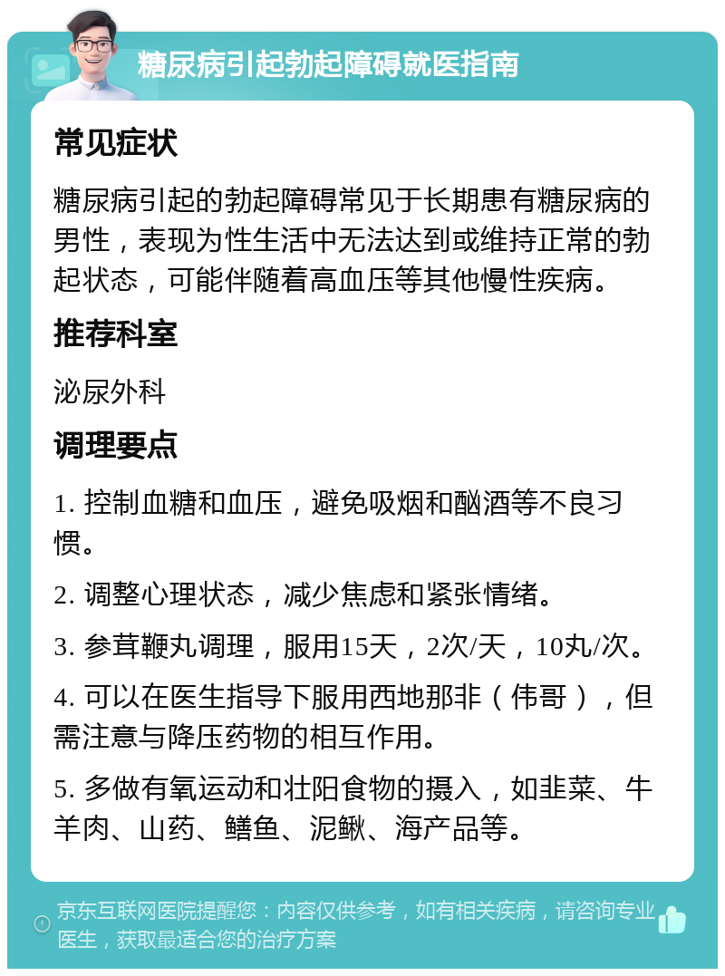 糖尿病引起勃起障碍就医指南 常见症状 糖尿病引起的勃起障碍常见于长期患有糖尿病的男性，表现为性生活中无法达到或维持正常的勃起状态，可能伴随着高血压等其他慢性疾病。 推荐科室 泌尿外科 调理要点 1. 控制血糖和血压，避免吸烟和酗酒等不良习惯。 2. 调整心理状态，减少焦虑和紧张情绪。 3. 参茸鞭丸调理，服用15天，2次/天，10丸/次。 4. 可以在医生指导下服用西地那非（伟哥），但需注意与降压药物的相互作用。 5. 多做有氧运动和壮阳食物的摄入，如韭菜、牛羊肉、山药、鳝鱼、泥鳅、海产品等。