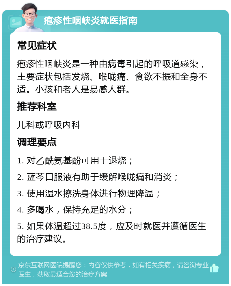 疱疹性咽峡炎就医指南 常见症状 疱疹性咽峡炎是一种由病毒引起的呼吸道感染，主要症状包括发烧、喉咙痛、食欲不振和全身不适。小孩和老人是易感人群。 推荐科室 儿科或呼吸内科 调理要点 1. 对乙酰氨基酚可用于退烧； 2. 蓝芩口服液有助于缓解喉咙痛和消炎； 3. 使用温水擦洗身体进行物理降温； 4. 多喝水，保持充足的水分； 5. 如果体温超过38.5度，应及时就医并遵循医生的治疗建议。