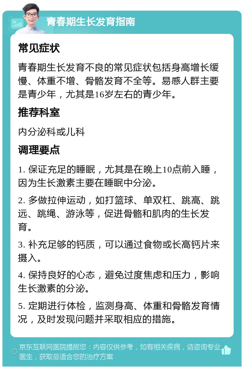 青春期生长发育指南 常见症状 青春期生长发育不良的常见症状包括身高增长缓慢、体重不增、骨骼发育不全等。易感人群主要是青少年，尤其是16岁左右的青少年。 推荐科室 内分泌科或儿科 调理要点 1. 保证充足的睡眠，尤其是在晚上10点前入睡，因为生长激素主要在睡眠中分泌。 2. 多做拉伸运动，如打篮球、单双杠、跳高、跳远、跳绳、游泳等，促进骨骼和肌肉的生长发育。 3. 补充足够的钙质，可以通过食物或长高钙片来摄入。 4. 保持良好的心态，避免过度焦虑和压力，影响生长激素的分泌。 5. 定期进行体检，监测身高、体重和骨骼发育情况，及时发现问题并采取相应的措施。