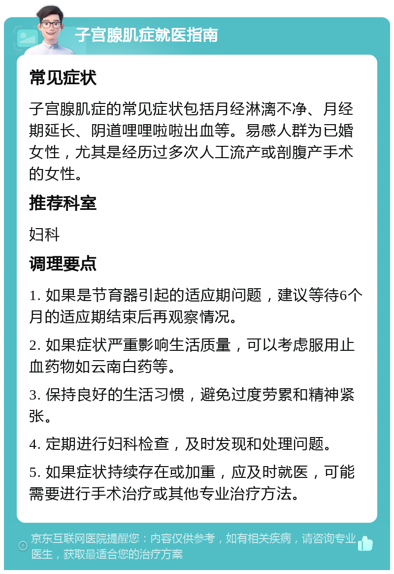 子宫腺肌症就医指南 常见症状 子宫腺肌症的常见症状包括月经淋漓不净、月经期延长、阴道哩哩啦啦出血等。易感人群为已婚女性，尤其是经历过多次人工流产或剖腹产手术的女性。 推荐科室 妇科 调理要点 1. 如果是节育器引起的适应期问题，建议等待6个月的适应期结束后再观察情况。 2. 如果症状严重影响生活质量，可以考虑服用止血药物如云南白药等。 3. 保持良好的生活习惯，避免过度劳累和精神紧张。 4. 定期进行妇科检查，及时发现和处理问题。 5. 如果症状持续存在或加重，应及时就医，可能需要进行手术治疗或其他专业治疗方法。