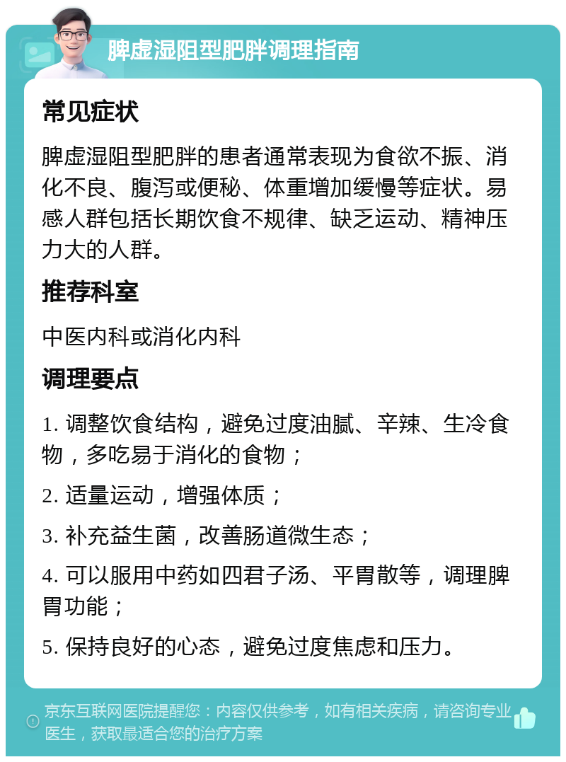 脾虚湿阻型肥胖调理指南 常见症状 脾虚湿阻型肥胖的患者通常表现为食欲不振、消化不良、腹泻或便秘、体重增加缓慢等症状。易感人群包括长期饮食不规律、缺乏运动、精神压力大的人群。 推荐科室 中医内科或消化内科 调理要点 1. 调整饮食结构，避免过度油腻、辛辣、生冷食物，多吃易于消化的食物； 2. 适量运动，增强体质； 3. 补充益生菌，改善肠道微生态； 4. 可以服用中药如四君子汤、平胃散等，调理脾胃功能； 5. 保持良好的心态，避免过度焦虑和压力。