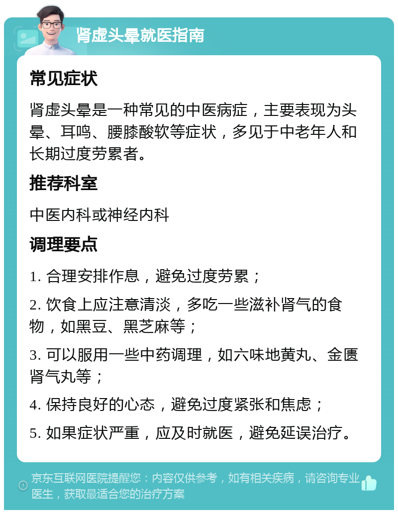 肾虚头晕就医指南 常见症状 肾虚头晕是一种常见的中医病症，主要表现为头晕、耳鸣、腰膝酸软等症状，多见于中老年人和长期过度劳累者。 推荐科室 中医内科或神经内科 调理要点 1. 合理安排作息，避免过度劳累； 2. 饮食上应注意清淡，多吃一些滋补肾气的食物，如黑豆、黑芝麻等； 3. 可以服用一些中药调理，如六味地黄丸、金匮肾气丸等； 4. 保持良好的心态，避免过度紧张和焦虑； 5. 如果症状严重，应及时就医，避免延误治疗。