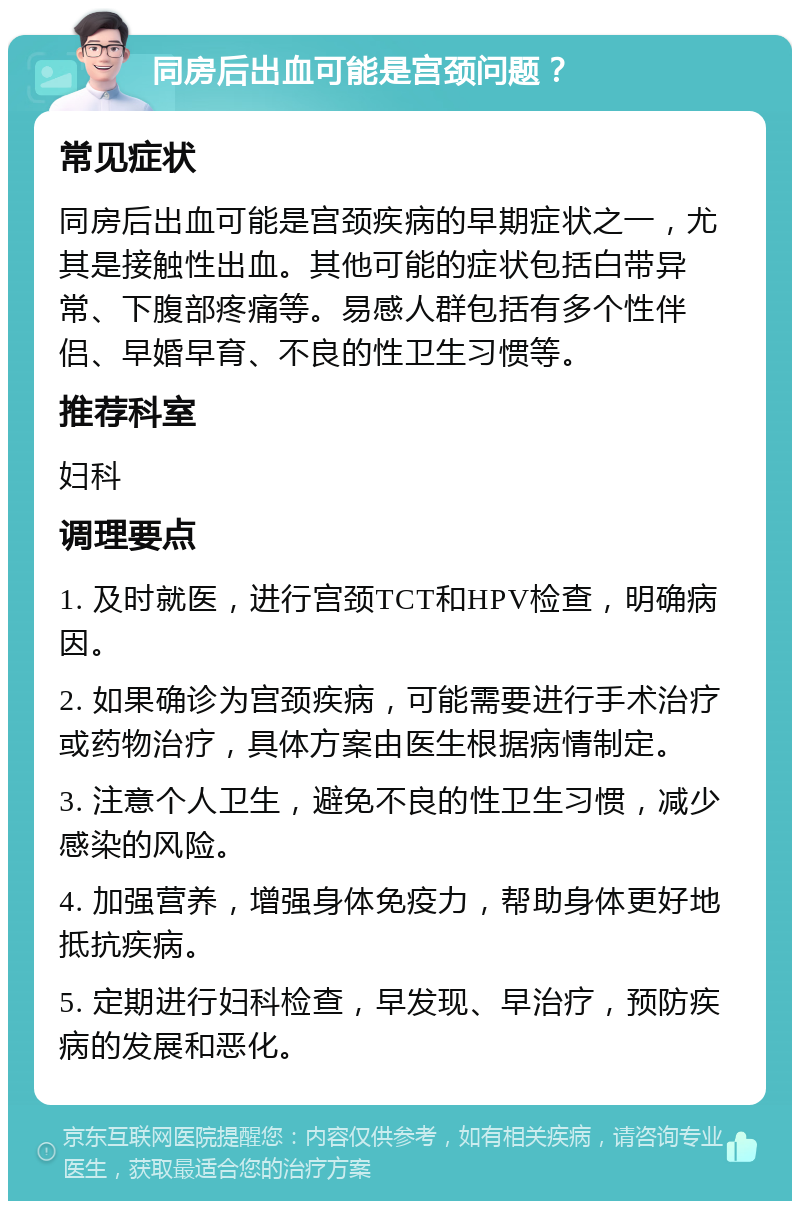 同房后出血可能是宫颈问题？ 常见症状 同房后出血可能是宫颈疾病的早期症状之一，尤其是接触性出血。其他可能的症状包括白带异常、下腹部疼痛等。易感人群包括有多个性伴侣、早婚早育、不良的性卫生习惯等。 推荐科室 妇科 调理要点 1. 及时就医，进行宫颈TCT和HPV检查，明确病因。 2. 如果确诊为宫颈疾病，可能需要进行手术治疗或药物治疗，具体方案由医生根据病情制定。 3. 注意个人卫生，避免不良的性卫生习惯，减少感染的风险。 4. 加强营养，增强身体免疫力，帮助身体更好地抵抗疾病。 5. 定期进行妇科检查，早发现、早治疗，预防疾病的发展和恶化。