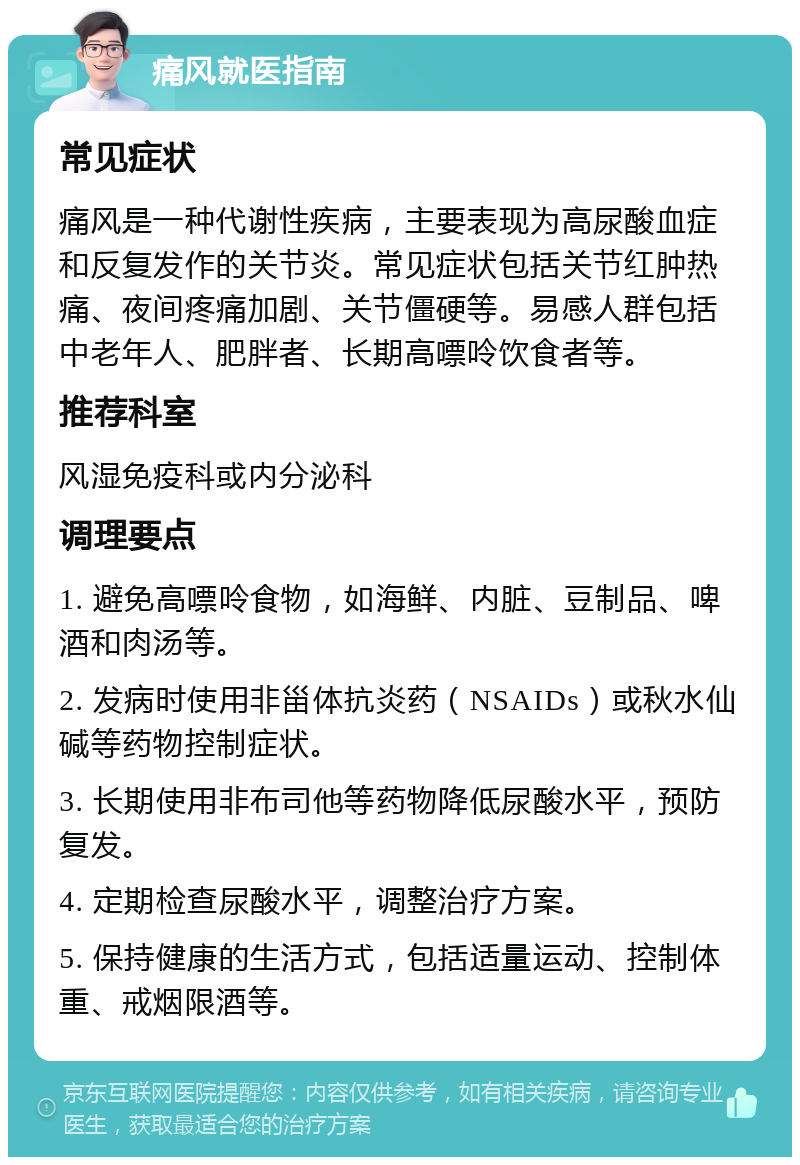 痛风就医指南 常见症状 痛风是一种代谢性疾病，主要表现为高尿酸血症和反复发作的关节炎。常见症状包括关节红肿热痛、夜间疼痛加剧、关节僵硬等。易感人群包括中老年人、肥胖者、长期高嘌呤饮食者等。 推荐科室 风湿免疫科或内分泌科 调理要点 1. 避免高嘌呤食物，如海鲜、内脏、豆制品、啤酒和肉汤等。 2. 发病时使用非甾体抗炎药（NSAIDs）或秋水仙碱等药物控制症状。 3. 长期使用非布司他等药物降低尿酸水平，预防复发。 4. 定期检查尿酸水平，调整治疗方案。 5. 保持健康的生活方式，包括适量运动、控制体重、戒烟限酒等。