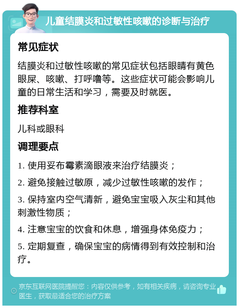 儿童结膜炎和过敏性咳嗽的诊断与治疗 常见症状 结膜炎和过敏性咳嗽的常见症状包括眼睛有黄色眼屎、咳嗽、打呼噜等。这些症状可能会影响儿童的日常生活和学习，需要及时就医。 推荐科室 儿科或眼科 调理要点 1. 使用妥布霉素滴眼液来治疗结膜炎； 2. 避免接触过敏原，减少过敏性咳嗽的发作； 3. 保持室内空气清新，避免宝宝吸入灰尘和其他刺激性物质； 4. 注意宝宝的饮食和休息，增强身体免疫力； 5. 定期复查，确保宝宝的病情得到有效控制和治疗。