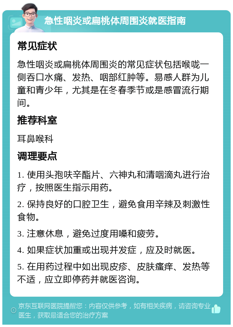 急性咽炎或扁桃体周围炎就医指南 常见症状 急性咽炎或扁桃体周围炎的常见症状包括喉咙一侧吞口水痛、发热、咽部红肿等。易感人群为儿童和青少年，尤其是在冬春季节或是感冒流行期间。 推荐科室 耳鼻喉科 调理要点 1. 使用头孢呋辛酯片、六神丸和清咽滴丸进行治疗，按照医生指示用药。 2. 保持良好的口腔卫生，避免食用辛辣及刺激性食物。 3. 注意休息，避免过度用嗓和疲劳。 4. 如果症状加重或出现并发症，应及时就医。 5. 在用药过程中如出现皮疹、皮肤瘙痒、发热等不适，应立即停药并就医咨询。