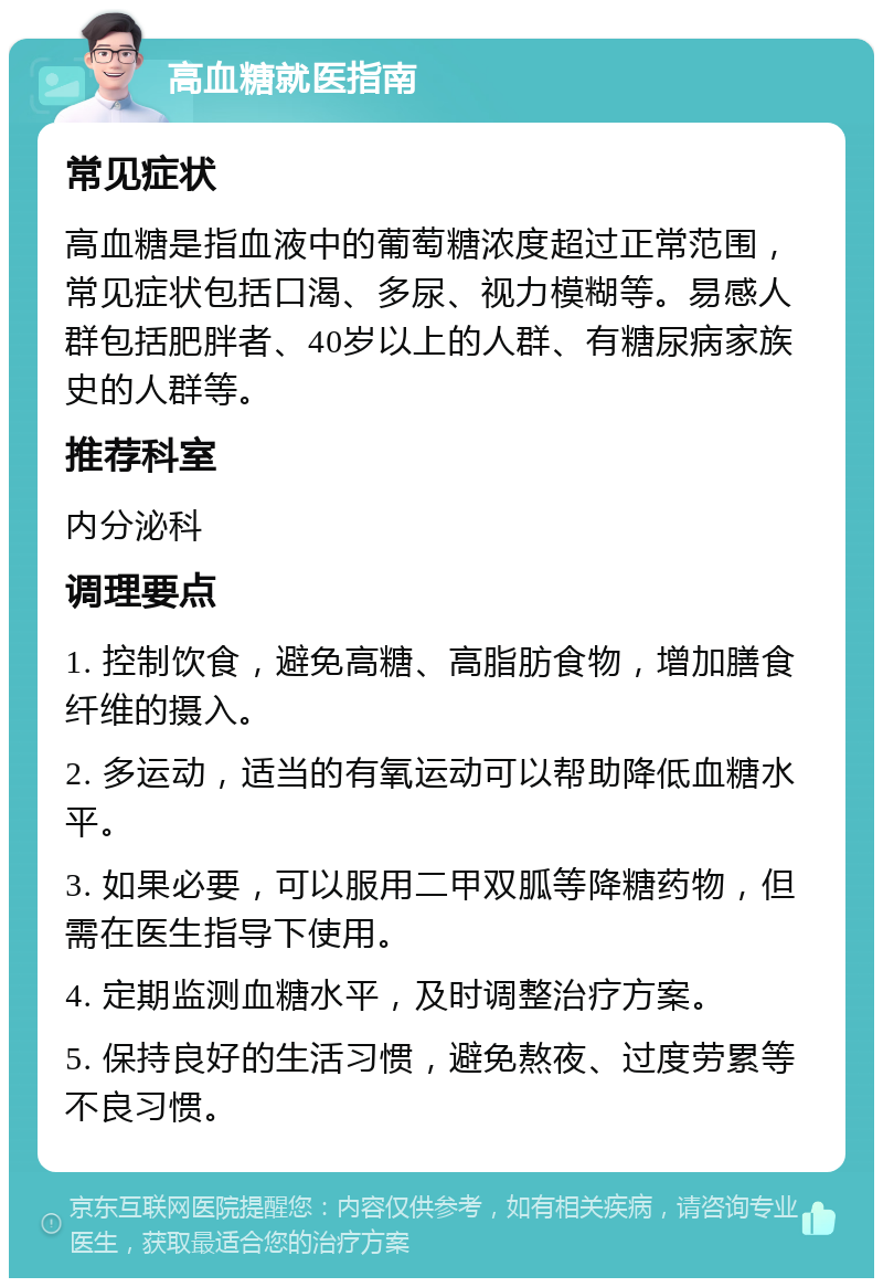 高血糖就医指南 常见症状 高血糖是指血液中的葡萄糖浓度超过正常范围，常见症状包括口渴、多尿、视力模糊等。易感人群包括肥胖者、40岁以上的人群、有糖尿病家族史的人群等。 推荐科室 内分泌科 调理要点 1. 控制饮食，避免高糖、高脂肪食物，增加膳食纤维的摄入。 2. 多运动，适当的有氧运动可以帮助降低血糖水平。 3. 如果必要，可以服用二甲双胍等降糖药物，但需在医生指导下使用。 4. 定期监测血糖水平，及时调整治疗方案。 5. 保持良好的生活习惯，避免熬夜、过度劳累等不良习惯。