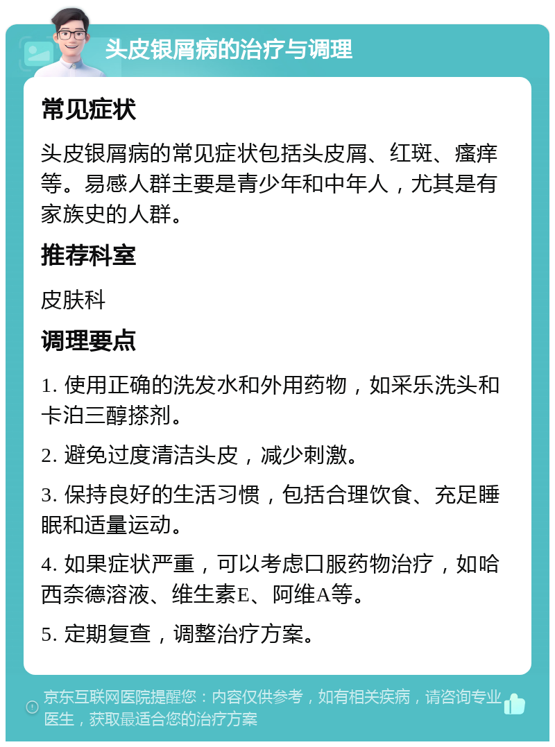 头皮银屑病的治疗与调理 常见症状 头皮银屑病的常见症状包括头皮屑、红斑、瘙痒等。易感人群主要是青少年和中年人，尤其是有家族史的人群。 推荐科室 皮肤科 调理要点 1. 使用正确的洗发水和外用药物，如采乐洗头和卡泊三醇搽剂。 2. 避免过度清洁头皮，减少刺激。 3. 保持良好的生活习惯，包括合理饮食、充足睡眠和适量运动。 4. 如果症状严重，可以考虑口服药物治疗，如哈西奈德溶液、维生素E、阿维A等。 5. 定期复查，调整治疗方案。