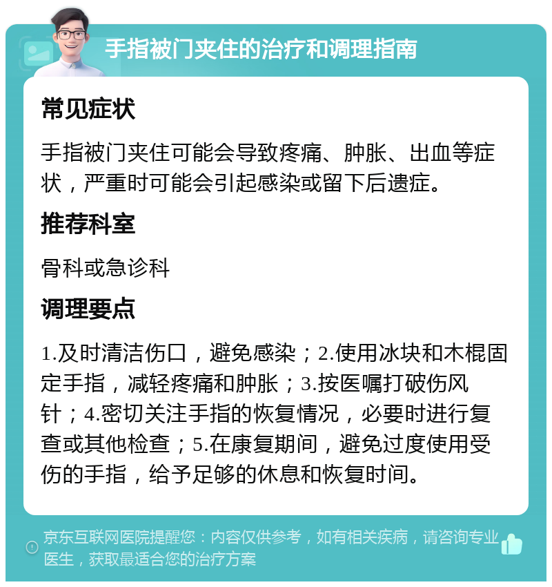 手指被门夹住的治疗和调理指南 常见症状 手指被门夹住可能会导致疼痛、肿胀、出血等症状，严重时可能会引起感染或留下后遗症。 推荐科室 骨科或急诊科 调理要点 1.及时清洁伤口，避免感染；2.使用冰块和木棍固定手指，减轻疼痛和肿胀；3.按医嘱打破伤风针；4.密切关注手指的恢复情况，必要时进行复查或其他检查；5.在康复期间，避免过度使用受伤的手指，给予足够的休息和恢复时间。