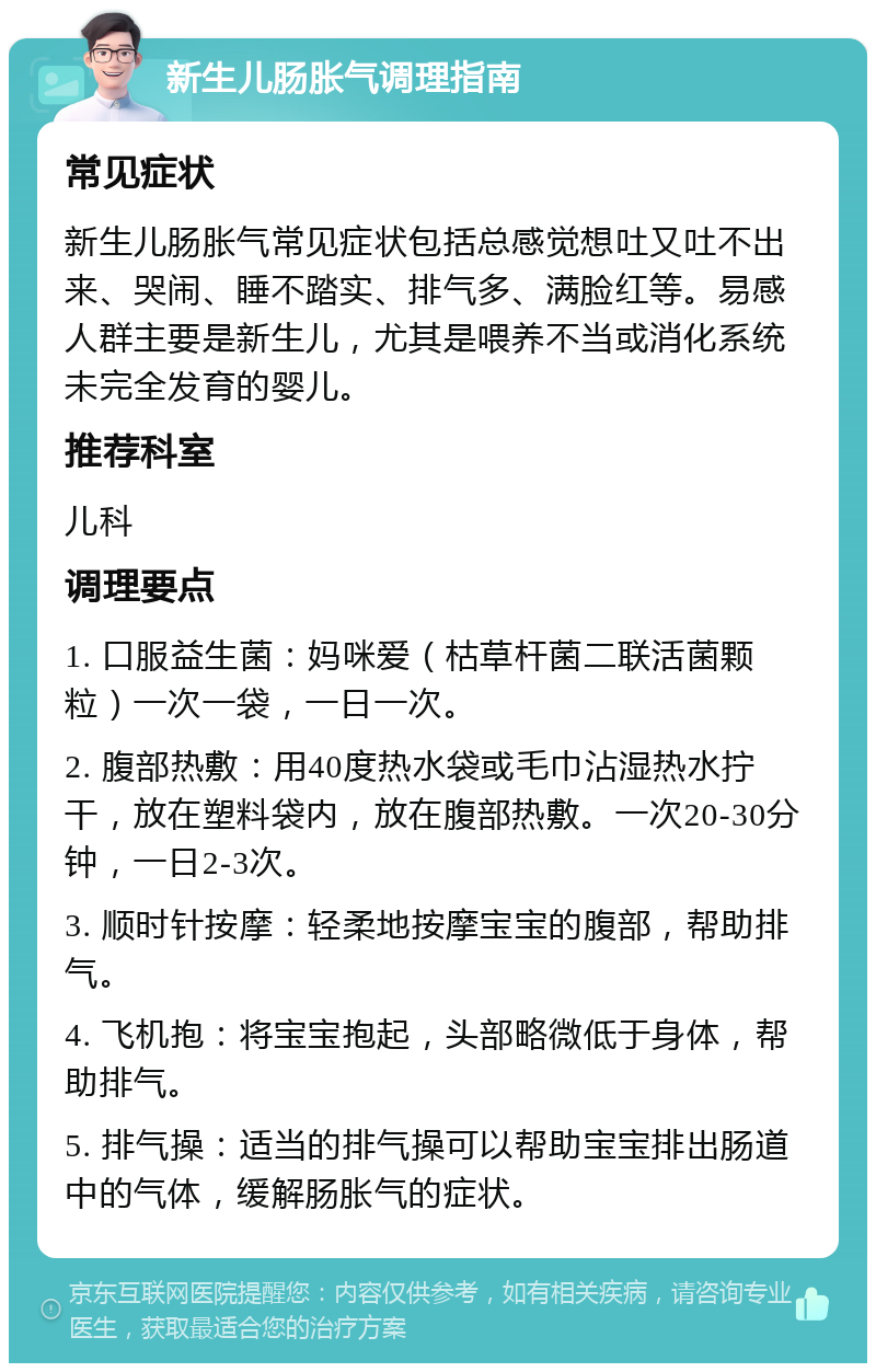 新生儿肠胀气调理指南 常见症状 新生儿肠胀气常见症状包括总感觉想吐又吐不出来、哭闹、睡不踏实、排气多、满脸红等。易感人群主要是新生儿，尤其是喂养不当或消化系统未完全发育的婴儿。 推荐科室 儿科 调理要点 1. 口服益生菌：妈咪爱（枯草杆菌二联活菌颗粒）一次一袋，一日一次。 2. 腹部热敷：用40度热水袋或毛巾沾湿热水拧干，放在塑料袋内，放在腹部热敷。一次20-30分钟，一日2-3次。 3. 顺时针按摩：轻柔地按摩宝宝的腹部，帮助排气。 4. 飞机抱：将宝宝抱起，头部略微低于身体，帮助排气。 5. 排气操：适当的排气操可以帮助宝宝排出肠道中的气体，缓解肠胀气的症状。