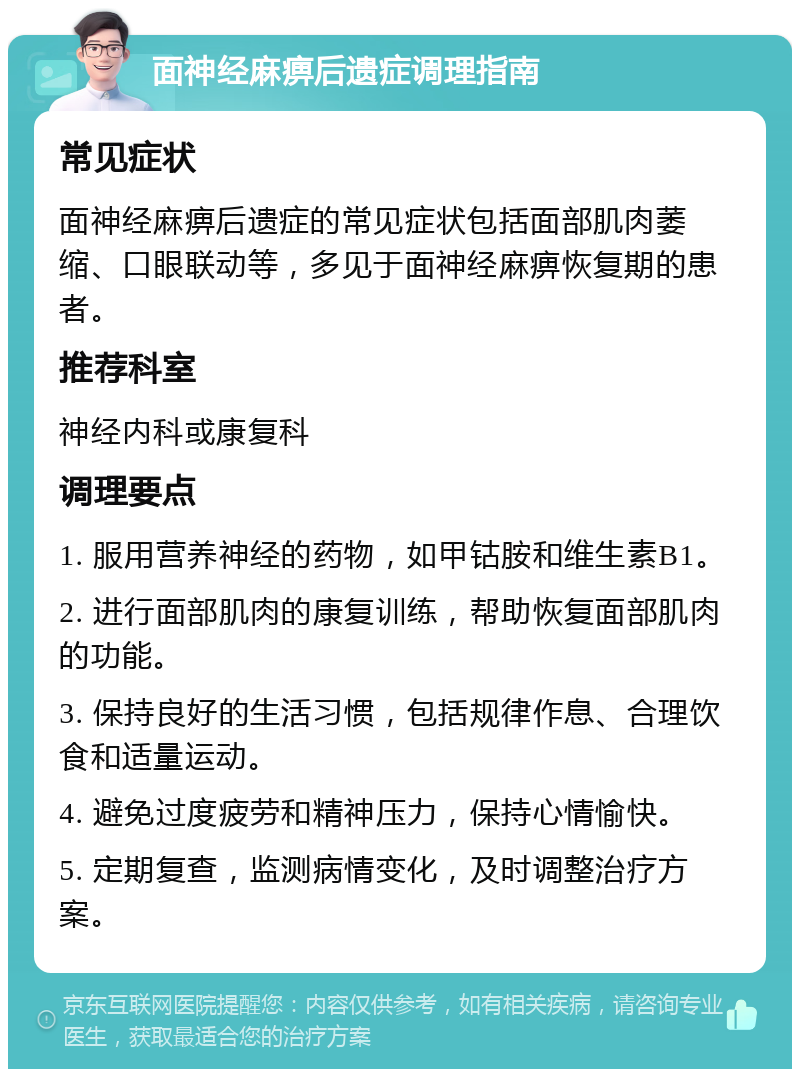 面神经麻痹后遗症调理指南 常见症状 面神经麻痹后遗症的常见症状包括面部肌肉萎缩、口眼联动等，多见于面神经麻痹恢复期的患者。 推荐科室 神经内科或康复科 调理要点 1. 服用营养神经的药物，如甲钴胺和维生素B1。 2. 进行面部肌肉的康复训练，帮助恢复面部肌肉的功能。 3. 保持良好的生活习惯，包括规律作息、合理饮食和适量运动。 4. 避免过度疲劳和精神压力，保持心情愉快。 5. 定期复查，监测病情变化，及时调整治疗方案。