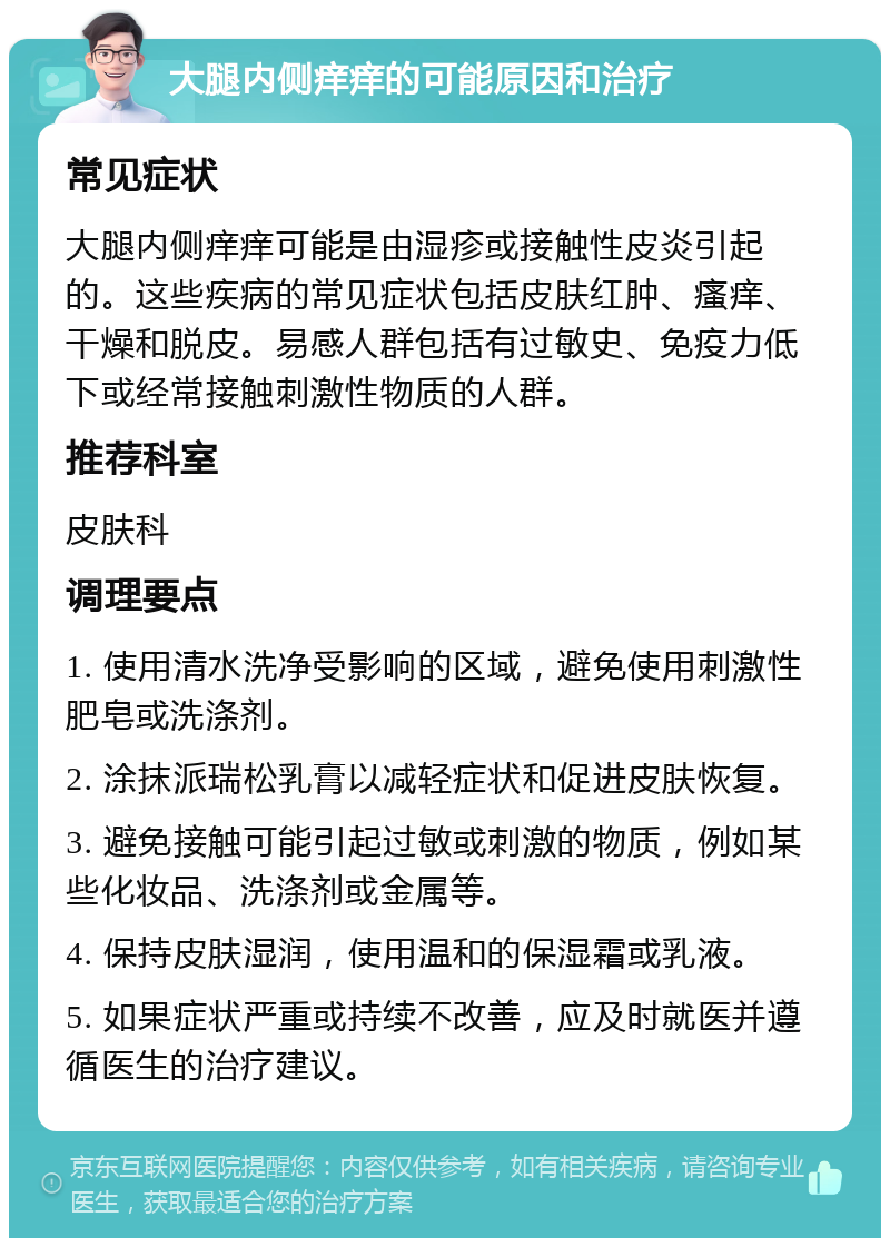 大腿内侧痒痒的可能原因和治疗 常见症状 大腿内侧痒痒可能是由湿疹或接触性皮炎引起的。这些疾病的常见症状包括皮肤红肿、瘙痒、干燥和脱皮。易感人群包括有过敏史、免疫力低下或经常接触刺激性物质的人群。 推荐科室 皮肤科 调理要点 1. 使用清水洗净受影响的区域，避免使用刺激性肥皂或洗涤剂。 2. 涂抹派瑞松乳膏以减轻症状和促进皮肤恢复。 3. 避免接触可能引起过敏或刺激的物质，例如某些化妆品、洗涤剂或金属等。 4. 保持皮肤湿润，使用温和的保湿霜或乳液。 5. 如果症状严重或持续不改善，应及时就医并遵循医生的治疗建议。