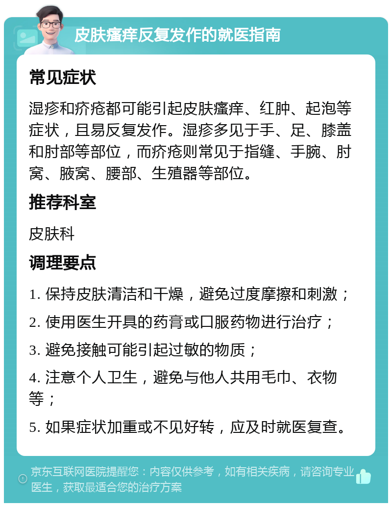 皮肤瘙痒反复发作的就医指南 常见症状 湿疹和疥疮都可能引起皮肤瘙痒、红肿、起泡等症状，且易反复发作。湿疹多见于手、足、膝盖和肘部等部位，而疥疮则常见于指缝、手腕、肘窝、腋窝、腰部、生殖器等部位。 推荐科室 皮肤科 调理要点 1. 保持皮肤清洁和干燥，避免过度摩擦和刺激； 2. 使用医生开具的药膏或口服药物进行治疗； 3. 避免接触可能引起过敏的物质； 4. 注意个人卫生，避免与他人共用毛巾、衣物等； 5. 如果症状加重或不见好转，应及时就医复查。